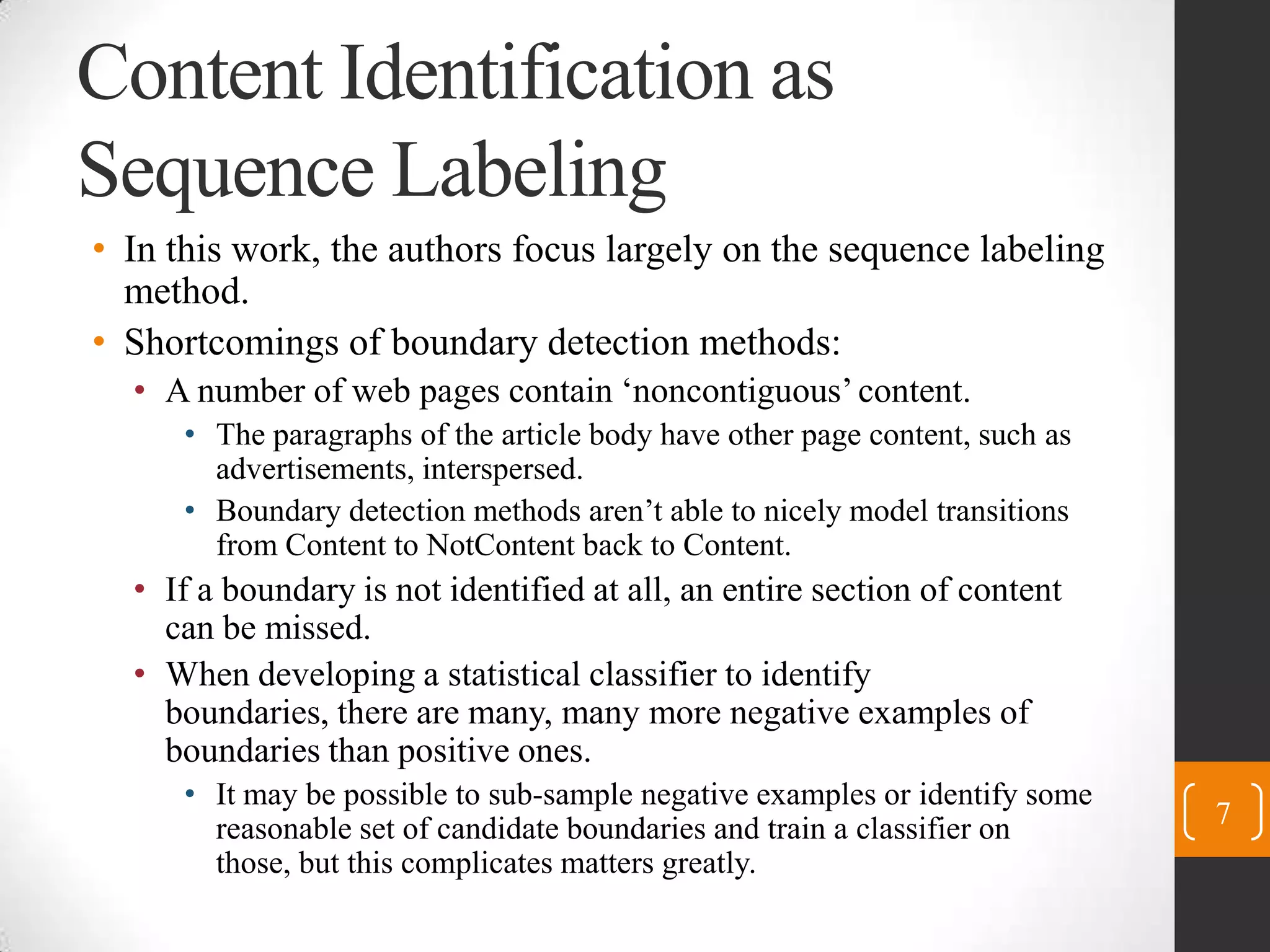 Content Identification as Sequence LabelingIn this work, the authors focus largely on the sequence labeling method.Shortcomings of boundary detection methods:A number of web pages contain ‘noncontiguous’ content.The paragraphs of the article body have other page content, such as advertisements, interspersed.Boundary detection methods aren’t able to nicely model transitions from Content to NotContentback to Content.If a boundary is not identified at all, an entire section of content can be missed.When developing a statistical classifier to identify boundaries, there are many, many more negative examples of boundaries than positive ones.Itmay be possible to sub-sample negative examples or identifysome reasonable set of candidate boundaries and train a classifieron those, but this complicates matters greatly.7