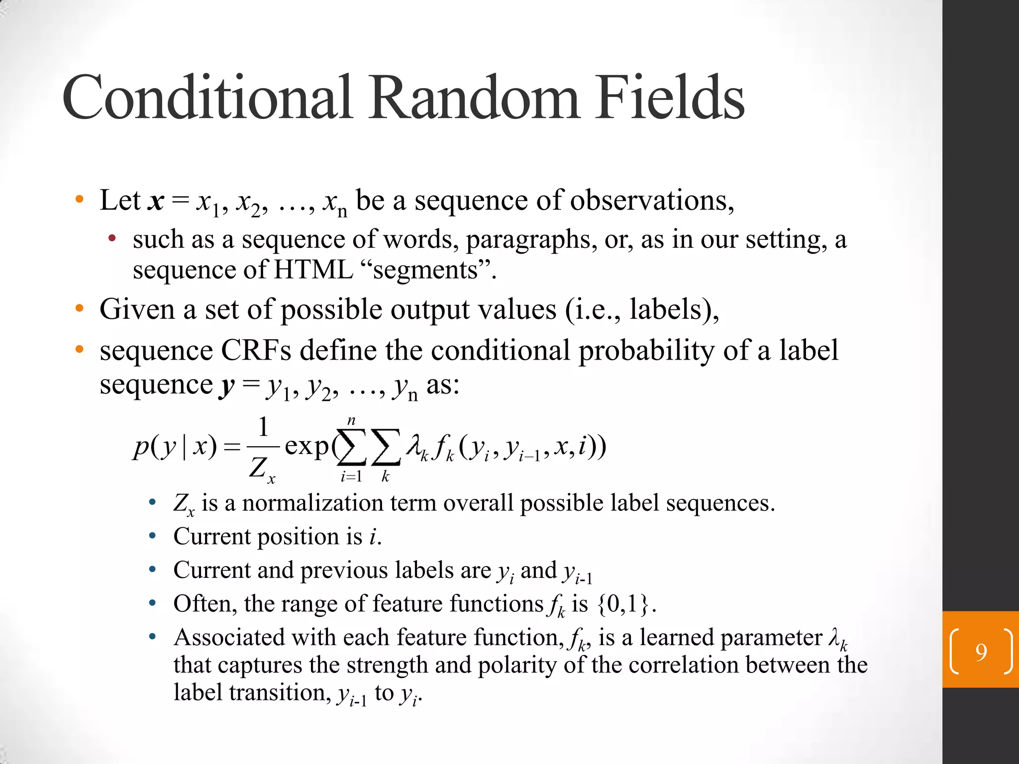 Conditional Random FieldsLet x= x1, x2, …, xnbe a sequence of observations,such as a sequence of words, paragraphs, or, as in our setting, a sequence of HTML “segments”.Given a set of possible output values (i.e., labels),sequence CRFs define the conditional probability of a label sequence y = y1, y2, …, ynas:Zxis a normalization term overall possible label sequences.Current position is i.Current and previous labels are yiand yi-1Often, the range of feature functions fkis {0,1}.Associated with each feature function, fk, is a learned parameter λkthat captures the strength and polarity of the correlation between the label transition, yi-1to yi.9