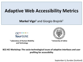 Adaptive Web Accessibility Metrics
                      Markel Vigo1 and Giorgio Brajnik2




       1 Laboratory
                  of Human Mobility               2 University   of Udine
              and Technology


BCS HCI Workshop: The socio‐technological issues of adaptive interfaces and user
                          profiling for accessibility


                                                      September 6, Dundee (Scotland)
 