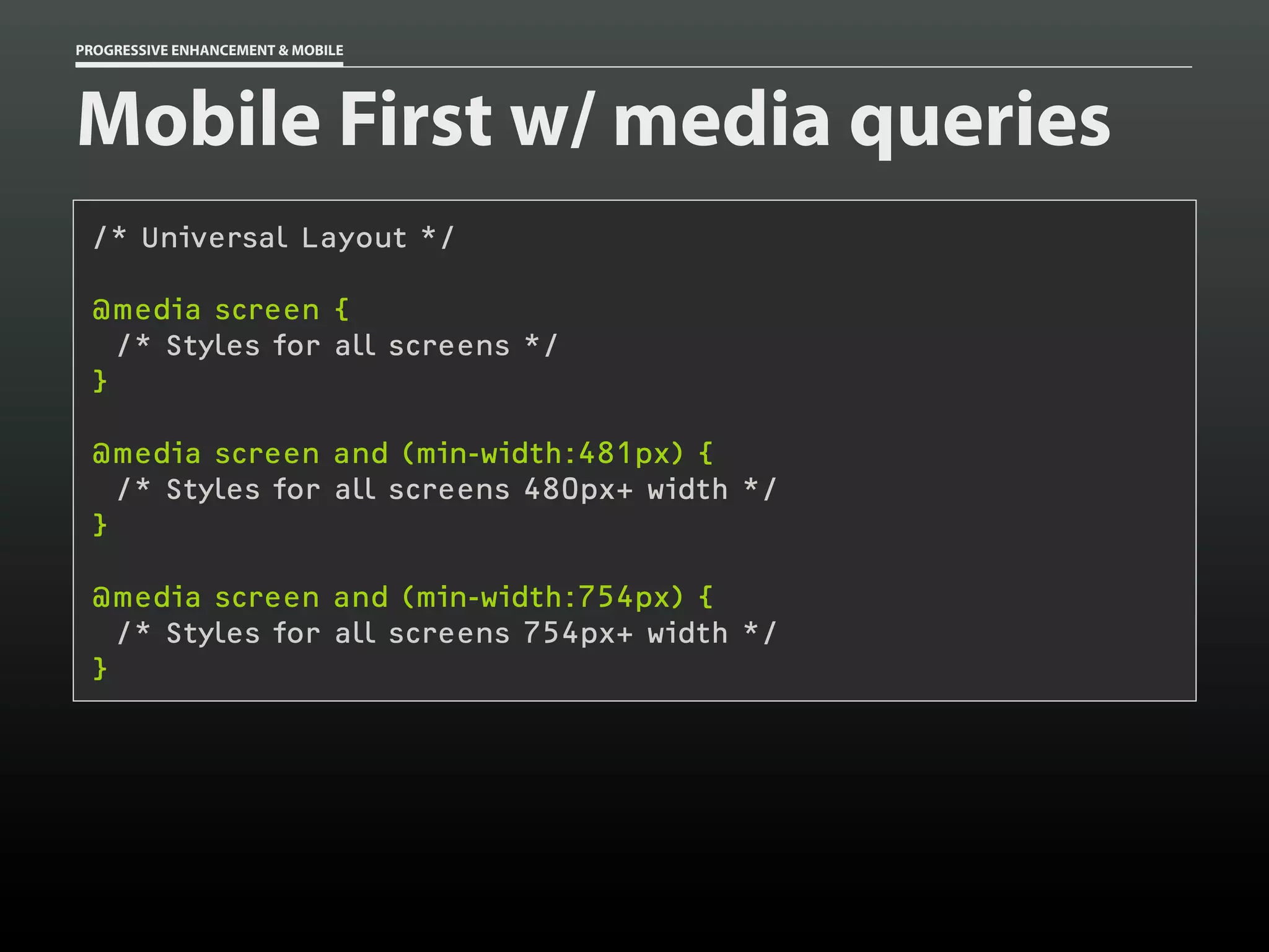 PROGRESSIVE ENHANCEMENT & MOBILE




Mobile First w/ media queries
 /* Universal Layout */

 @media screen {
   /* Styles for all screens */
 }

 @media screen and (min-width:481px) {
   /* Styles for all screens 480px+ width */
 }

 @media screen and (min-width:754px) {
   /* Styles for all screens 754px+ width */
 }
 
