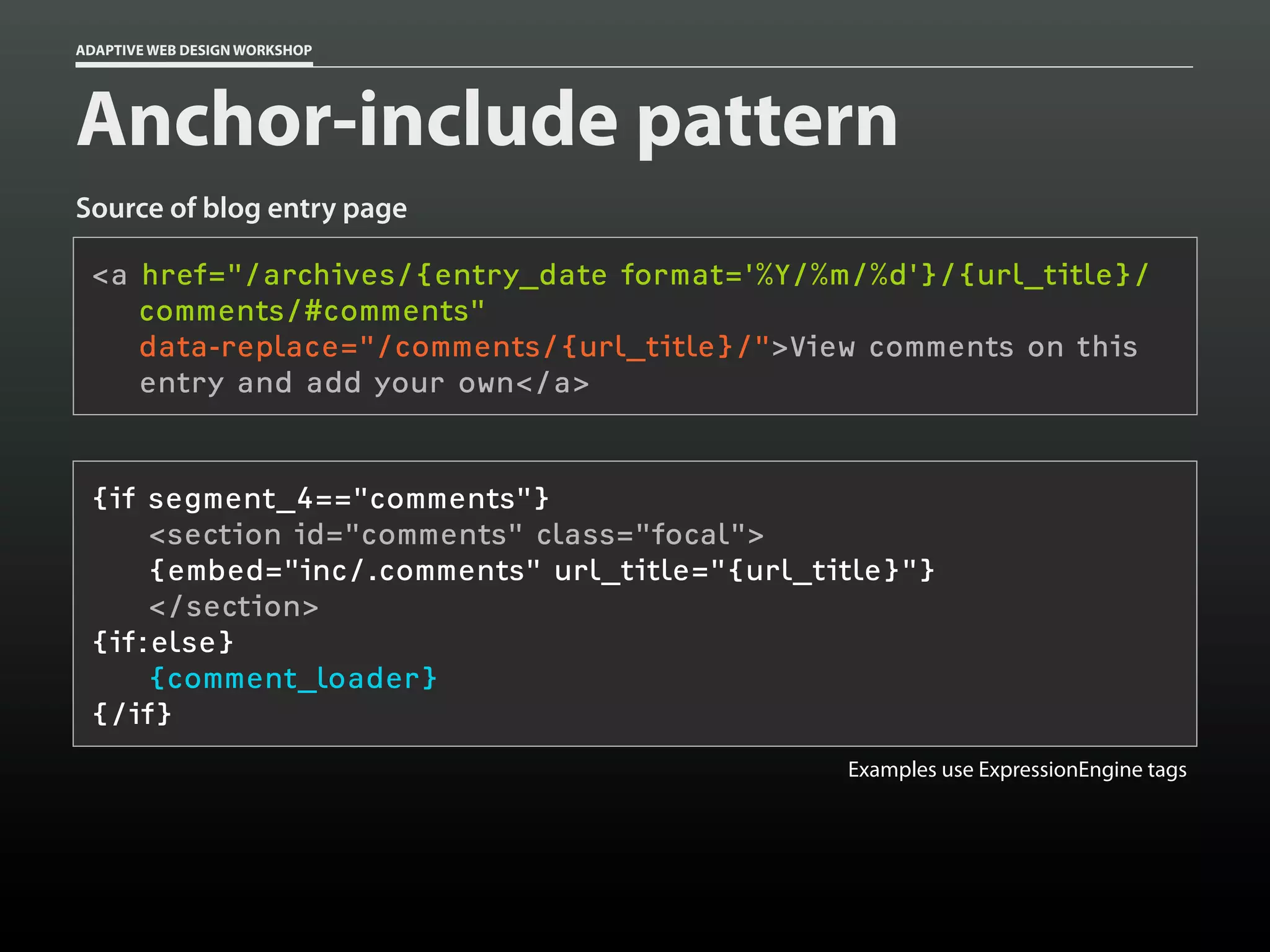 ADAPTIVE WEB DESIGN WORKSHOP




Anchor-include pattern
Source of blog entry page

 <a href="/archives/{entry_date format='%Y/%m/%d'}/{url_title}/
    comments/#comments"
    data-replace="/comments/{url_title}/">View comments on this
    entry and add your own</a>


 {if segment_4=="comments"}
     <section id="comments" class="focal">
     {embed="inc/.comments" url_title="{url_title}"}
     </section>
 {if:else}
     {comment_loader}
 {/if}
                                              Examples use ExpressionEngine tags
 