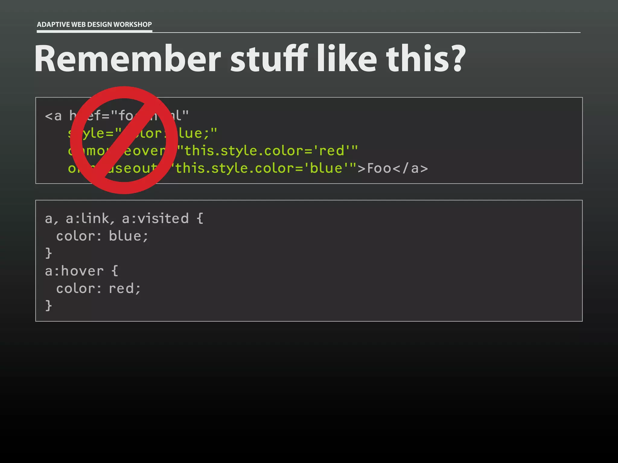 ADAPTIVE WEB DESIGN WORKSHOP




Remember stuff like this?
 <a href="foo.html"
    style="color:blue;"
    onmouseover="this.style.color='red'"
    onmouseout="this.style.color='blue'">Foo</a>


 a, a:link, a:visited {
   color: blue;
 }
 a:hover {
   color: red;
 }
 