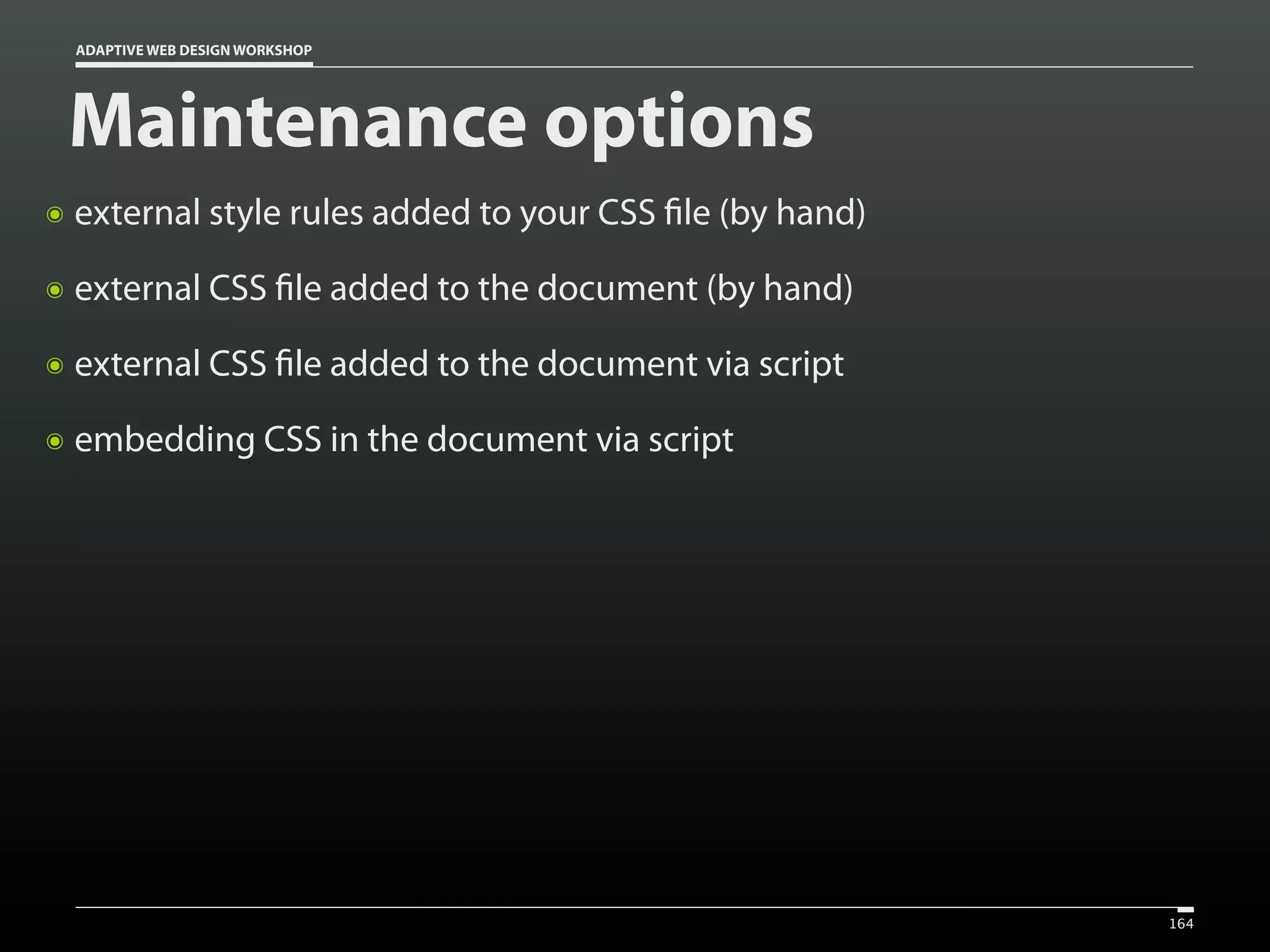 ADAPTIVE WEB DESIGN WORKSHOP




    Maintenance options
๏   external style rules added to your CSS file (by hand)
๏   external CSS file added to the document (by hand)
๏   external CSS file added to the document via script
๏   embedding CSS in the document via script




                                                            164
 