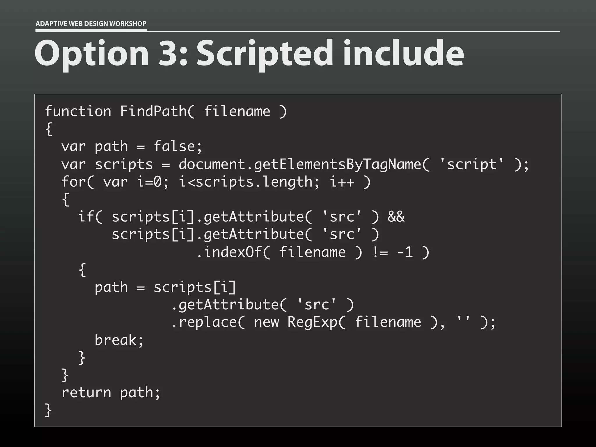 ADAPTIVE WEB DESIGN WORKSHOP




Option 3: Scripted include
  function FindPath( filename )
  {
    var path = false;
    var scripts = document.getElementsByTagName( 'script' );
    for( var i=0; i<scripts.length; i++ )
    {
      if( scripts[i].getAttribute( 'src' ) &&
          scripts[i].getAttribute( 'src' )
                    .indexOf( filename ) != -1 )
      {
        path = scripts[i]
                 .getAttribute( 'src' )
                 .replace( new RegExp( filename ), '' );
        break;
      }
    }
    return path;
  }
 