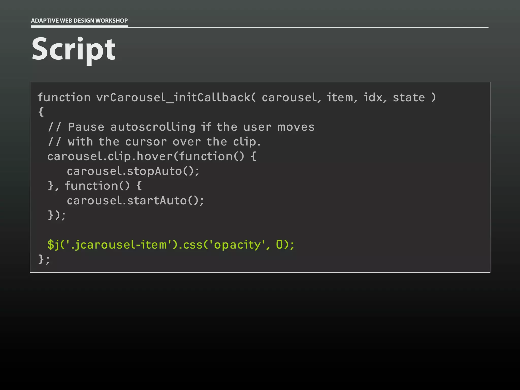 ADAPTIVE WEB DESIGN WORKSHOP




Script
 function vrCarousel_initCallback( carousel, item, idx, state )
 {
   // Pause autoscrolling if the user moves
   // with the cursor over the clip.
   carousel.clip.hover(function() {
       carousel.stopAuto();
   }, function() {
       carousel.startAuto();
   });

  $j('.jcarousel-item').css('opacity', 0);
 };
 