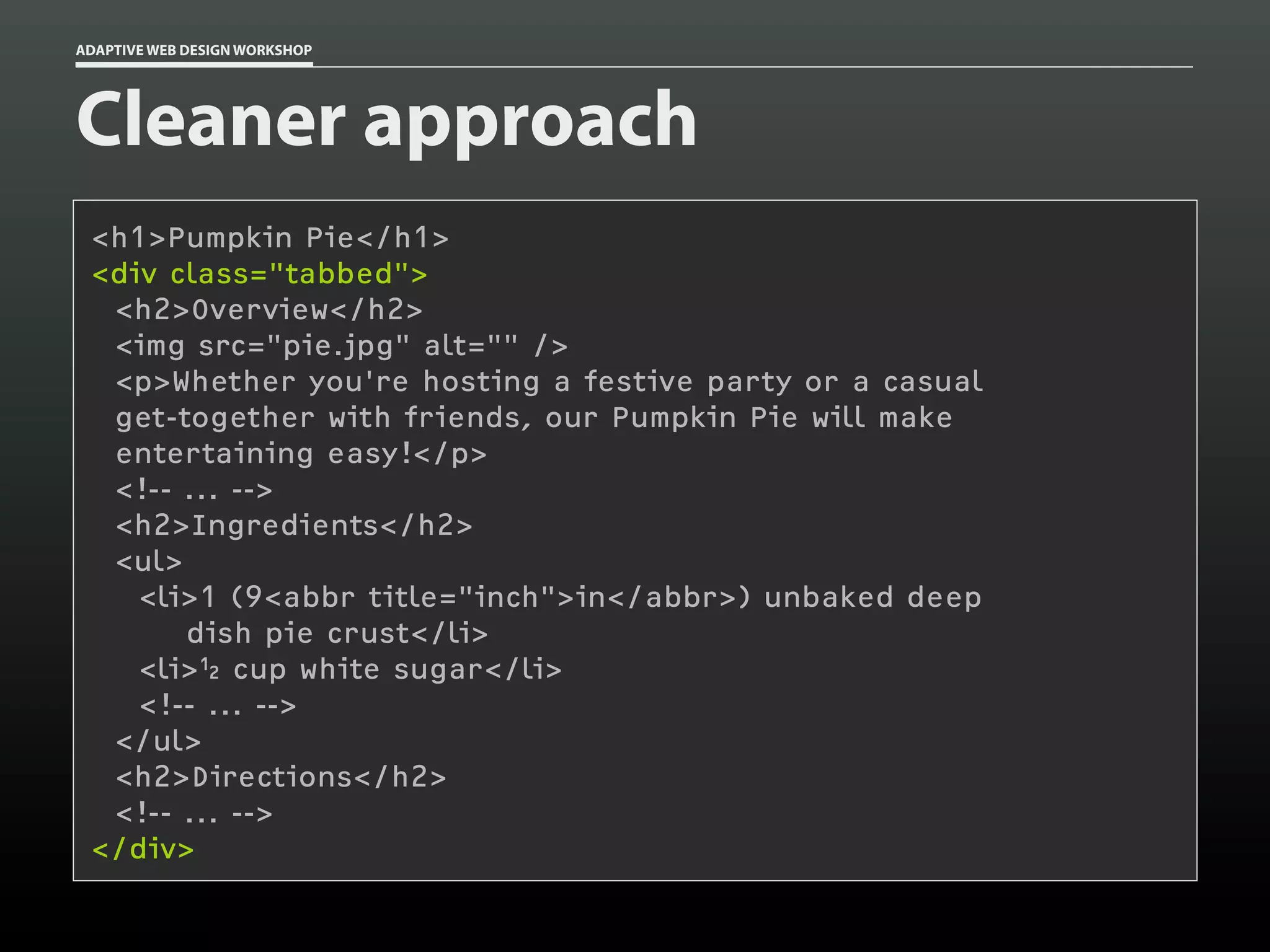 ADAPTIVE WEB DESIGN WORKSHOP




Cleaner approach
 <h1>Pumpkin Pie</h1>
 <div class="tabbed">
  <h2>Overview</h2>
  <img src="pie.jpg" alt="" />
  <p>Whether you're hosting a festive party or a casual
  get-together with friends, our Pumpkin Pie will make
  entertaining easy!</p>
  <!-- ... -->
  <h2>Ingredients</h2>
  <ul>
    <li>1 (9<abbr title="inch">in</abbr>) unbaked deep
       dish pie crust</li>
    <li>½ cup white sugar</li>
    <!-- ... -->
  </ul>
  <h2>Directions</h2>
  <!-- ... -->
 </div>
 