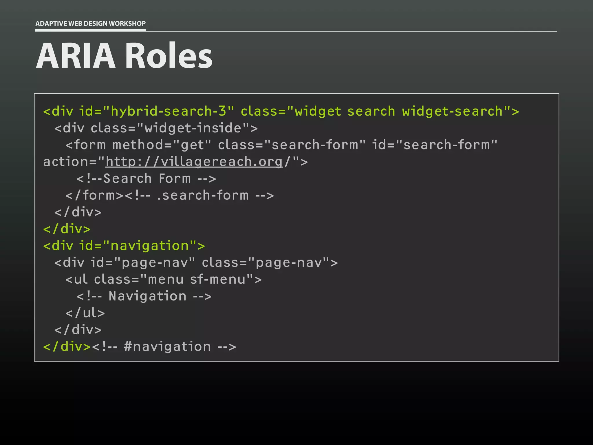 ADAPTIVE WEB DESIGN WORKSHOP




ARIA Roles
 <div id="hybrid-search-3" class="widget search widget-search">
  <div class="widget-inside">
    <form method="get" class="search-form" id="search-form"
 action="http://villagereach.org/">
      <!--Search Form -->
    </form><!-- .search-form -->
  </div>
 </div>
 <div id="navigation">
  <div id="page-nav" class="page-nav">
    <ul class="menu sf-menu">
      <!-- Navigation -->
    </ul>
  </div>
 </div><!-- #navigation -->
 