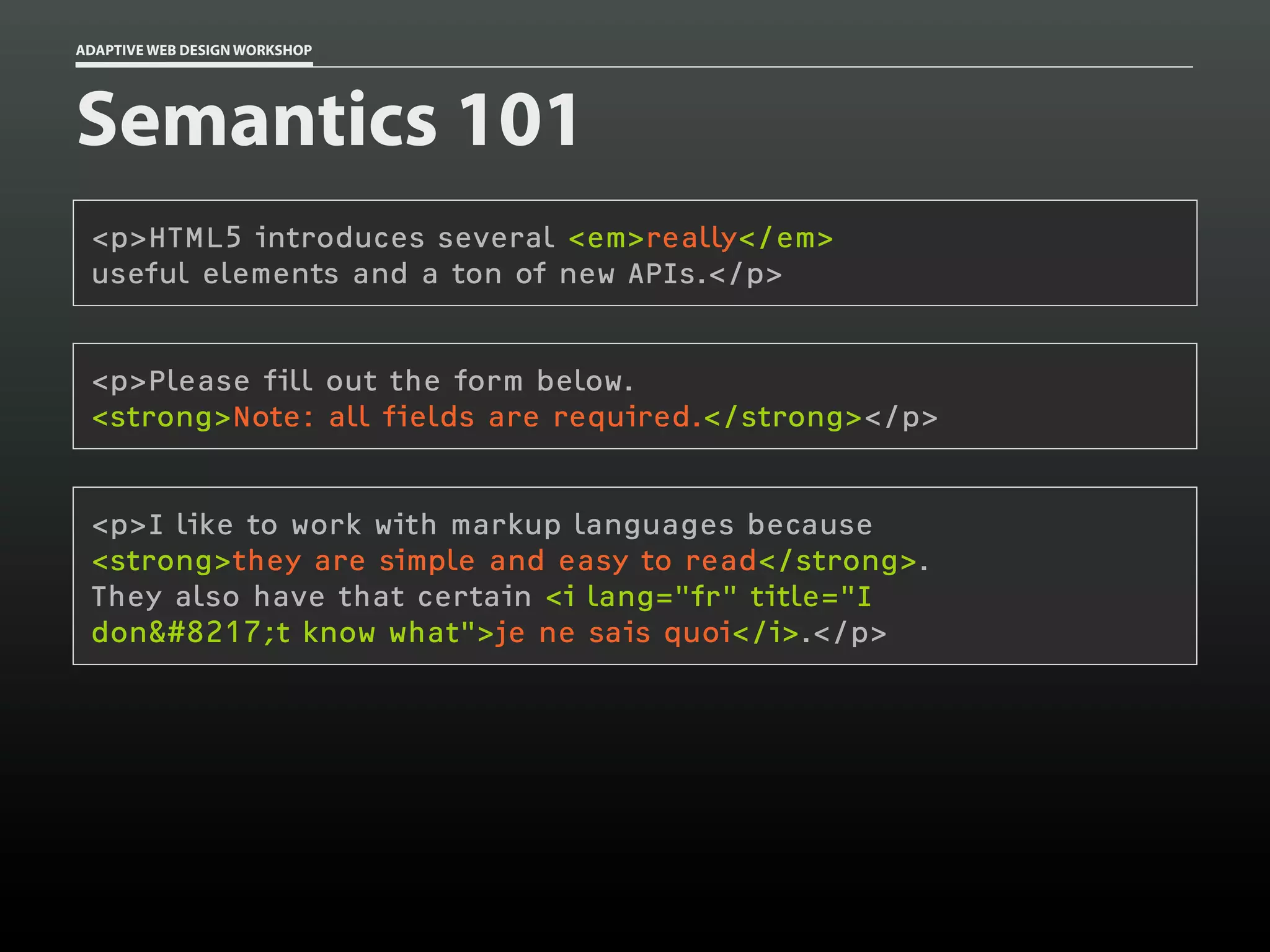 ADAPTIVE WEB DESIGN WORKSHOP




Semantics 101
 <p>HTML5 introduces several <em>really</em>
 useful elements and a ton of new APIs.</p>


 <p>Please fill out the form below.
 <strong>Note: all fields are required.</strong></p>


 <p>I like to work with markup languages because
 <strong>they are simple and easy to read</strong>.
 They also have that certain <i lang="fr" title="I
 don’t know what">je ne sais quoi</i>.</p>
 