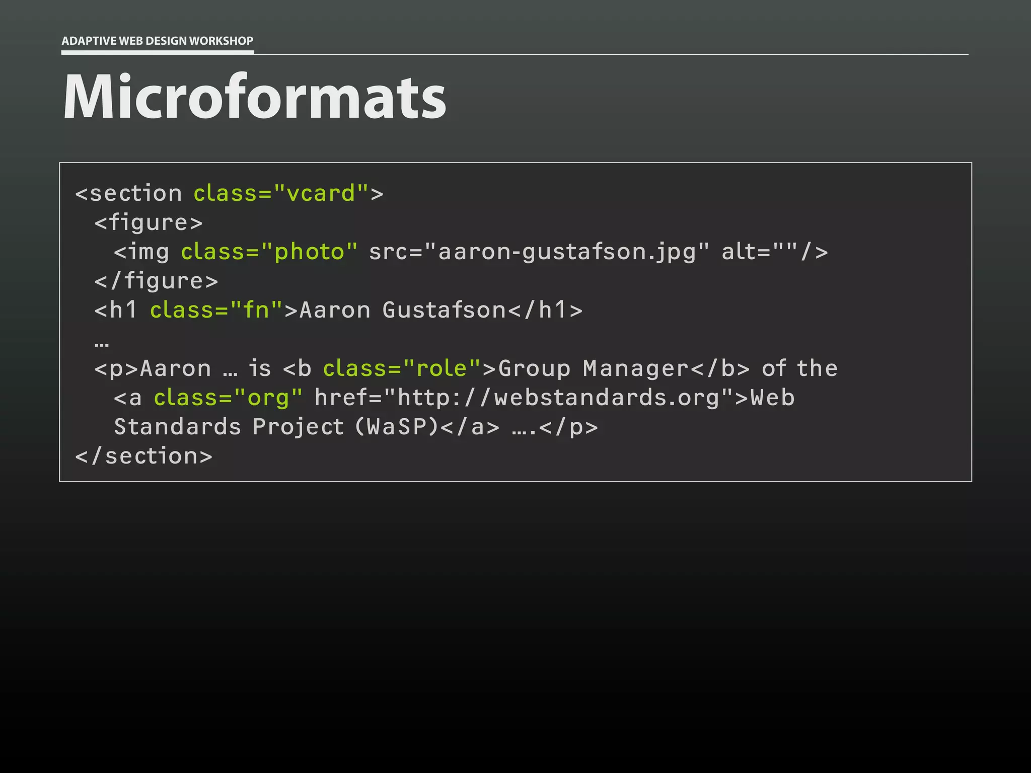 ADAPTIVE WEB DESIGN WORKSHOP




Microformats
 <section class="vcard">
  <figure>
    <img class="photo" src="aaron-gustafson.jpg" alt=""/>
  </figure>
  <h1 class="fn">Aaron Gustafson</h1>
  …
  <p>Aaron … is <b class="role">Group Manager</b> of the
    <a class="org" href="http://webstandards.org">Web
    Standards Project (WaSP)</a> ….</p>
 </section>
 