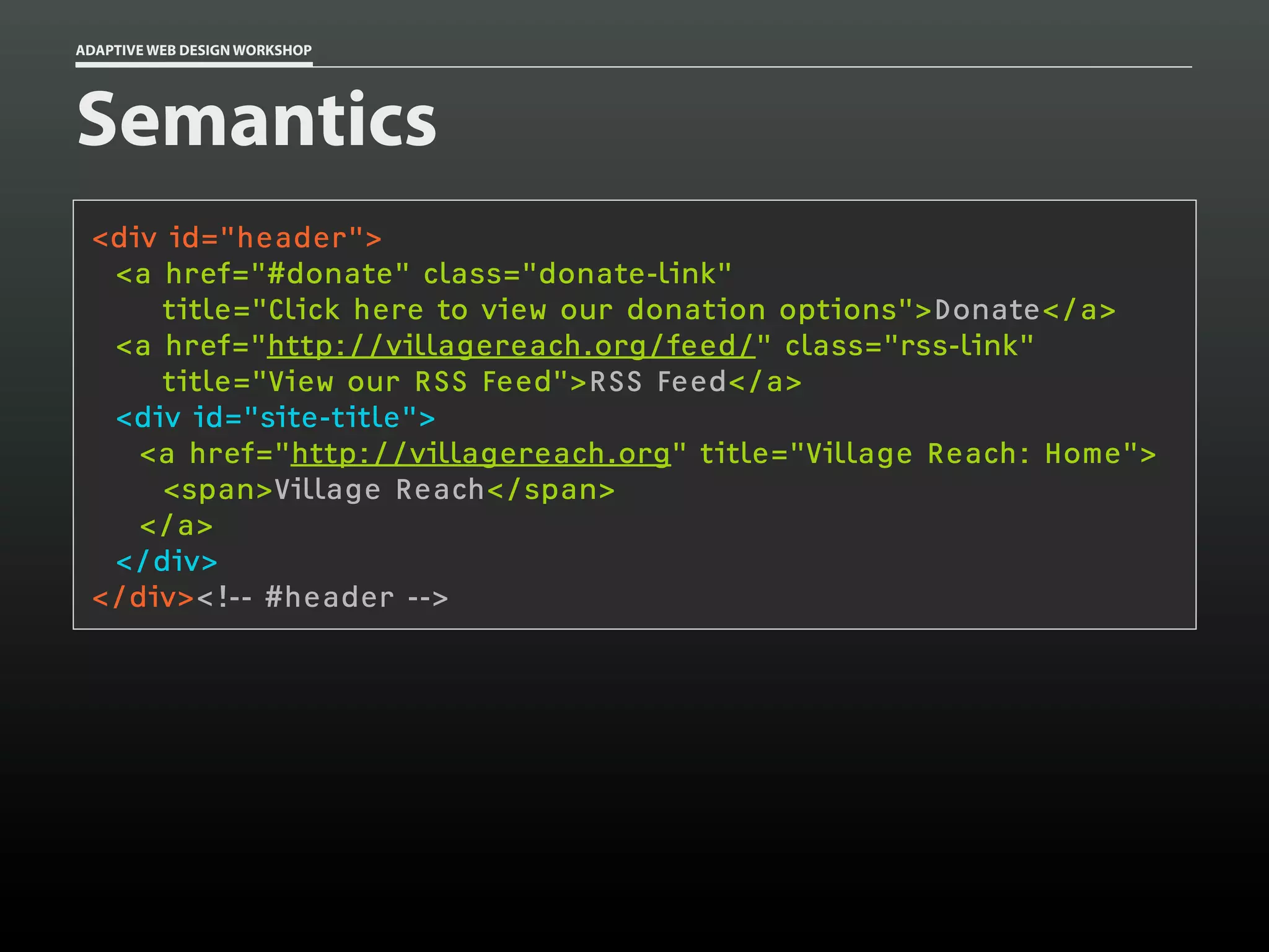 ADAPTIVE WEB DESIGN WORKSHOP




Semantics
 <div id="header">
  <a href="#donate" class="donate-link"
     title="Click here to view our donation options">Donate</a>
  <a href="http://villagereach.org/feed/" class="rss-link"
     title="View our RSS Feed">RSS Feed</a>
  <div id="site-title">
    <a href="http://villagereach.org" title="Village Reach: Home">
     <span>Village Reach</span>
    </a>
  </div>
 </div><!-- #header -->
 