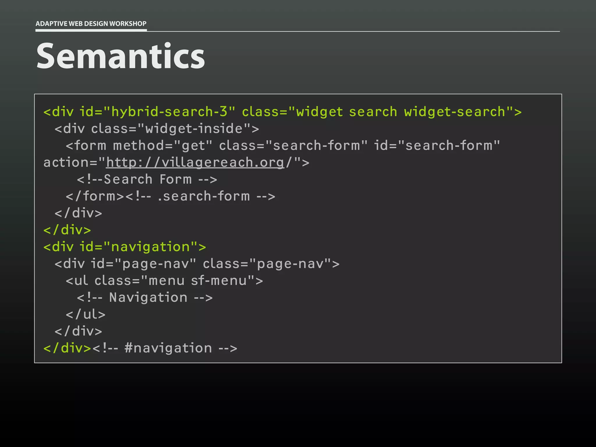 ADAPTIVE WEB DESIGN WORKSHOP




Semantics
 <div id="hybrid-search-3" class="widget search widget-search">
  <div class="widget-inside">
    <form method="get" class="search-form" id="search-form"
 action="http://villagereach.org/">
      <!--Search Form -->
    </form><!-- .search-form -->
  </div>
 </div>
 <div id="navigation">
  <div id="page-nav" class="page-nav">
    <ul class="menu sf-menu">
      <!-- Navigation -->
    </ul>
  </div>
 </div><!-- #navigation -->
 