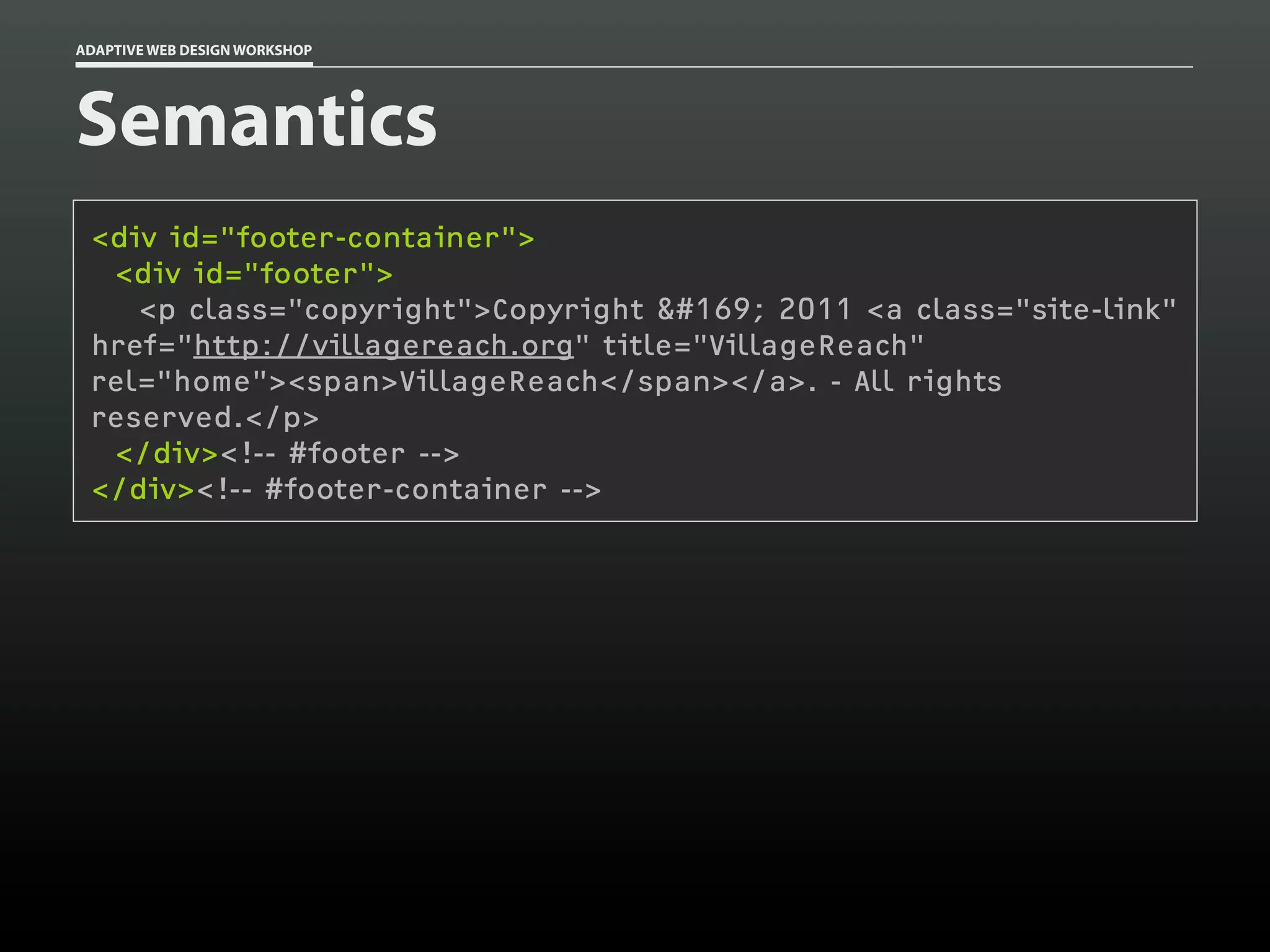 ADAPTIVE WEB DESIGN WORKSHOP




Semantics
 <div id="footer-container">
  <div id="footer">
    <p class="copyright">Copyright © 2011 <a class="site-link"
 href="http://villagereach.org" title="VillageReach"
 rel="home"><span>VillageReach</span></a>. - All rights
 reserved.</p>
  </div><!-- #footer -->
 </div><!-- #footer-container -->
 