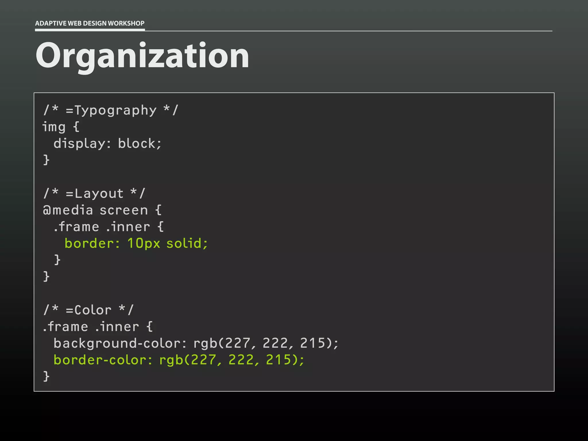 ADAPTIVE WEB DESIGN WORKSHOP




Organization
 /* =Typography */
 img {
   display: block;
 }

 /* =Layout */
 @media screen {
   .frame .inner {
     border: 10px solid;
   }
 }

 /* =Color */
 .frame .inner {
   background-color: rgb(227, 222, 215);
   border-color: rgb(227, 222, 215);
 }
 