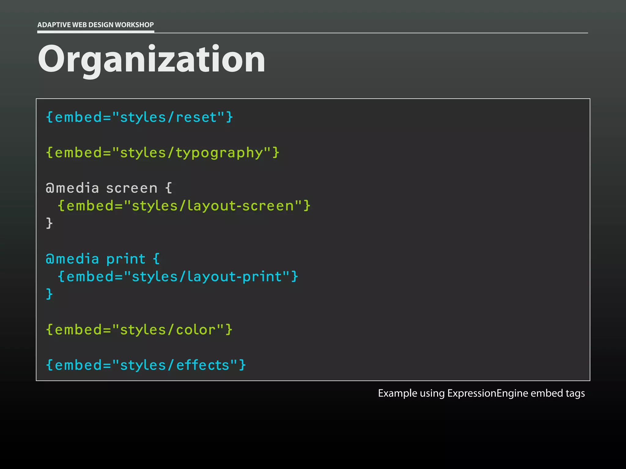 ADAPTIVE WEB DESIGN WORKSHOP




Organization
 {embed="styles/reset"}

 {embed="styles/typography"}

 @media screen {
   {embed="styles/layout-screen"}
 }

 @media print {
   {embed="styles/layout-print"}
 }

 {embed="styles/color"}

 {embed="styles/effects"}
                                    Example using ExpressionEngine embed tags
 