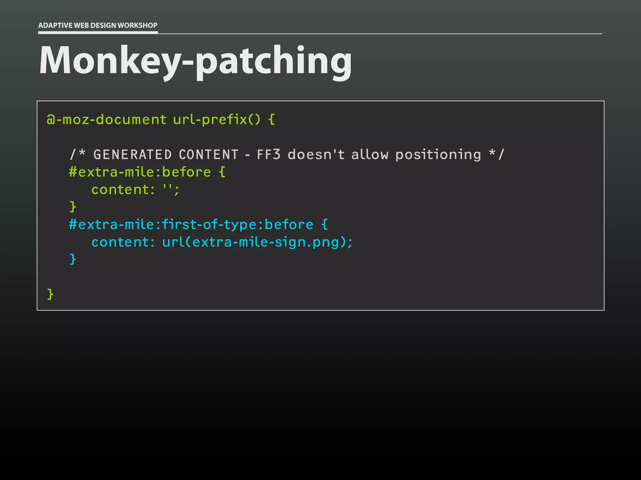 ADAPTIVE WEB DESIGN WORKSHOP




Monkey-patching
 @-moz-document url-prefix() {

       /* GENERATED CONTENT - FF3 doesn't allow positioning */
       #extra-mile:before {
          content: '';
       }
       #extra-mile:first-of-type:before {
          content: url(extra-mile-sign.png);
       }

 }
 