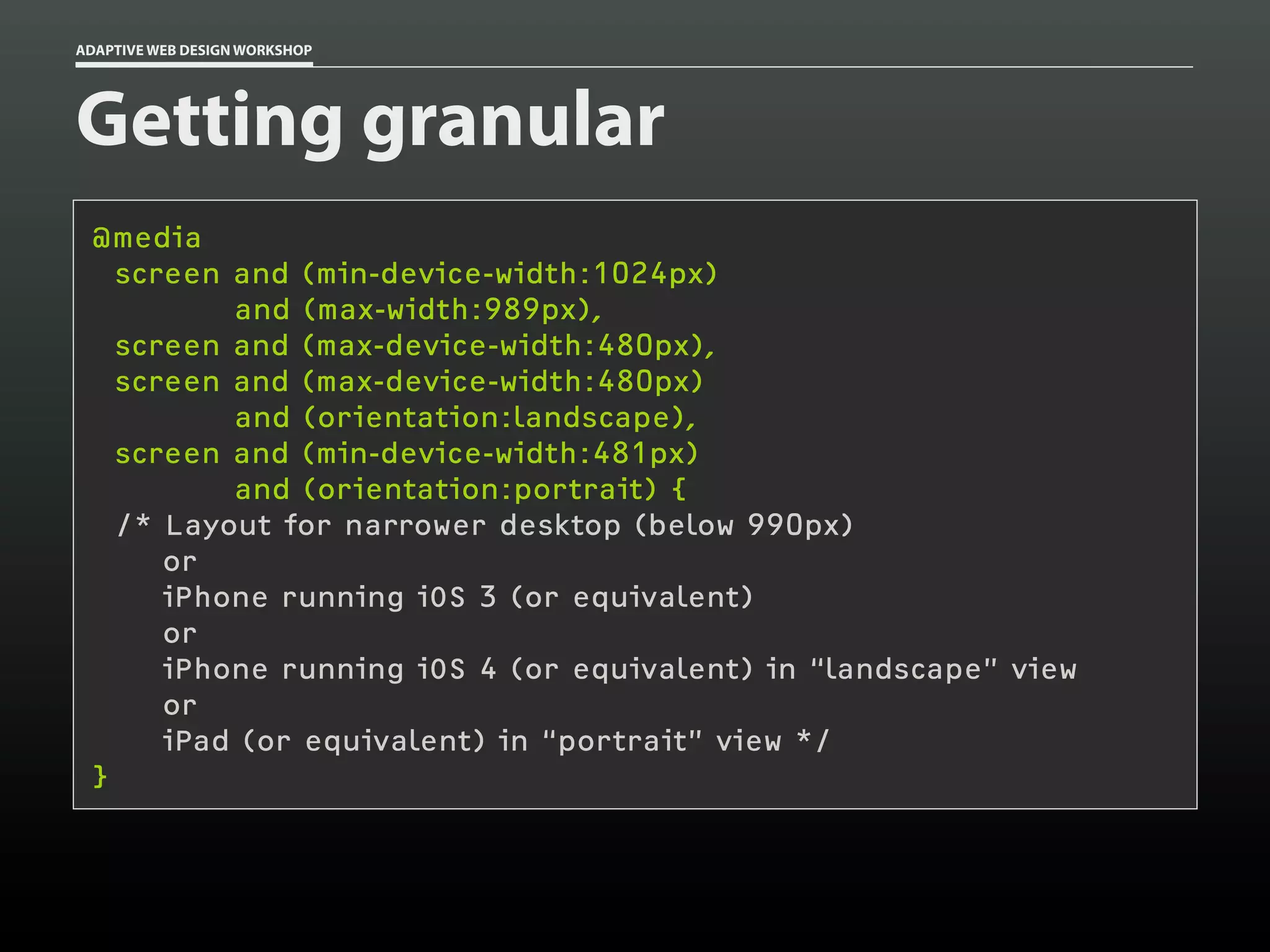 ADAPTIVE WEB DESIGN WORKSHOP




Getting granular
 @media
   screen and (min-device-width:1024px)
          and (max-width:989px),
   screen and (max-device-width:480px),
   screen and (max-device-width:480px)
          and (orientation:landscape),
   screen and (min-device-width:481px)
          and (orientation:portrait) {
   /* Layout for narrower desktop (below 990px)
      or
      iPhone running iOS 3 (or equivalent)
      or
      iPhone running iOS 4 (or equivalent) in “landscape” view
      or
      iPad (or equivalent) in “portrait” view */
 }
 