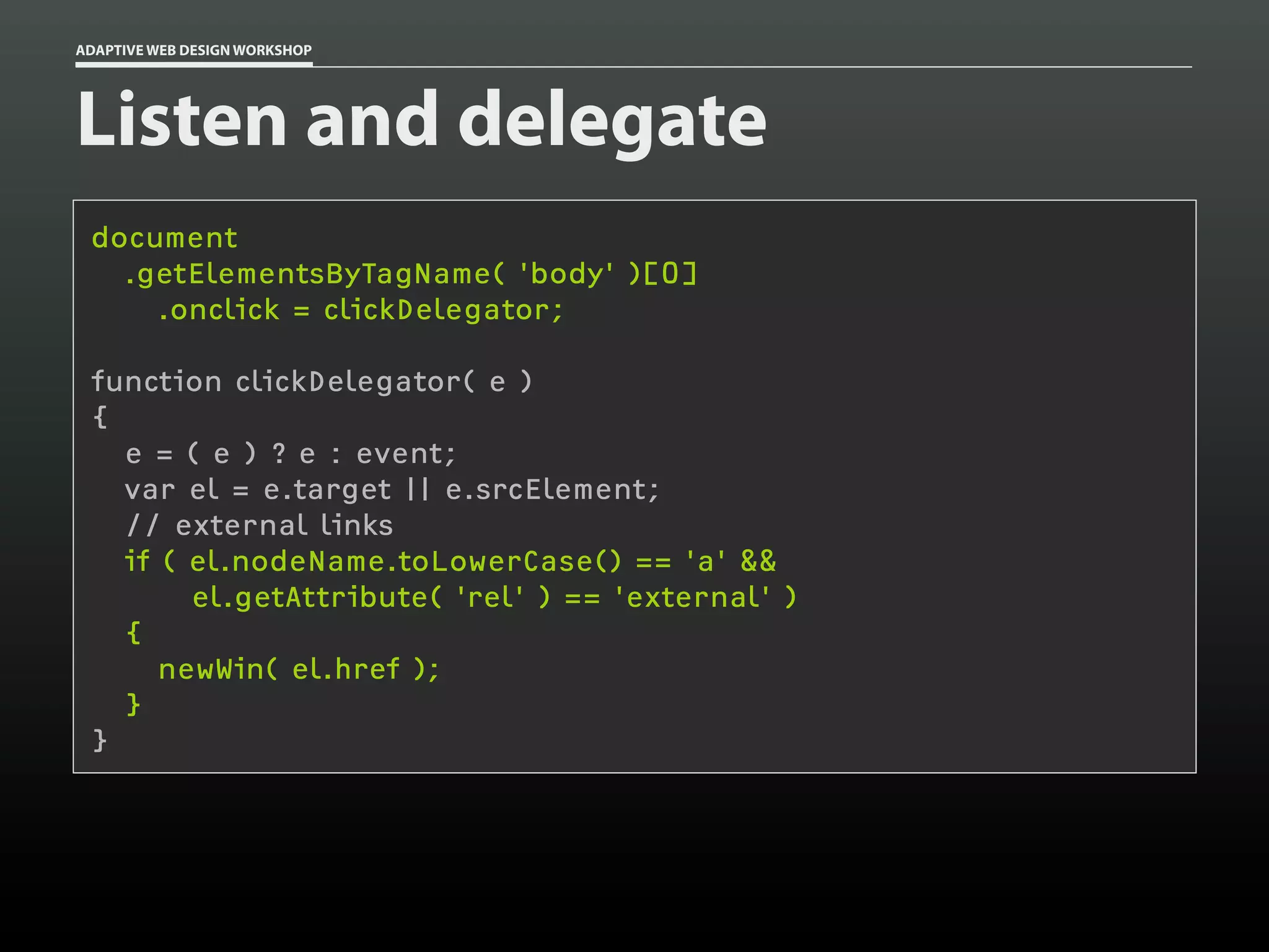 ADAPTIVE WEB DESIGN WORKSHOP




Listen and delegate
 document
   .getElementsByTagName( 'body' )[0]
     .onclick = clickDelegator;

 function clickDelegator( e )
 {
   e = ( e ) ? e : event;
   var el = e.target || e.srcElement;
   // external links
   if ( el.nodeName.toLowerCase() == 'a' &&
        el.getAttribute( 'rel' ) == 'external' )
   {
      newWin( el.href );
   }
 }
 