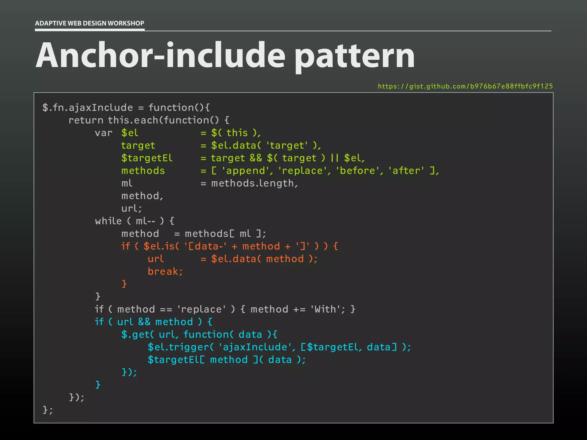 ADAPTIVE WEB DESIGN WORKSHOP




Anchor-include pattern
                                                                  https://gist.github.com/b976b67e88ffbfc9f125


 $.fn.ajaxInclude = function(){
      return this.each(function() {
           var $el               = $( this ),
                 target          = $el.data( 'target' ),
                 $targetEl       = target && $( target ) || $el,
                 methods         = [ 'append', 'replace', 'before', 'after' ],
                 ml              = methods.length,
                 method,
                 url;
           while ( ml-- ) {
                 method = methods[ ml ];
                 if ( $el.is( '[data-' + method + ']' ) ) {
                       url       = $el.data( method );
                       break;
                 }
           }
           if ( method == 'replace' ) { method += 'With'; }
           if ( url && method ) {
                 $.get( url, function( data ){
                       $el.trigger( 'ajaxInclude', [$targetEl, data] );
                       $targetEl[ method ]( data );
                 });
           }
      });
 };
 