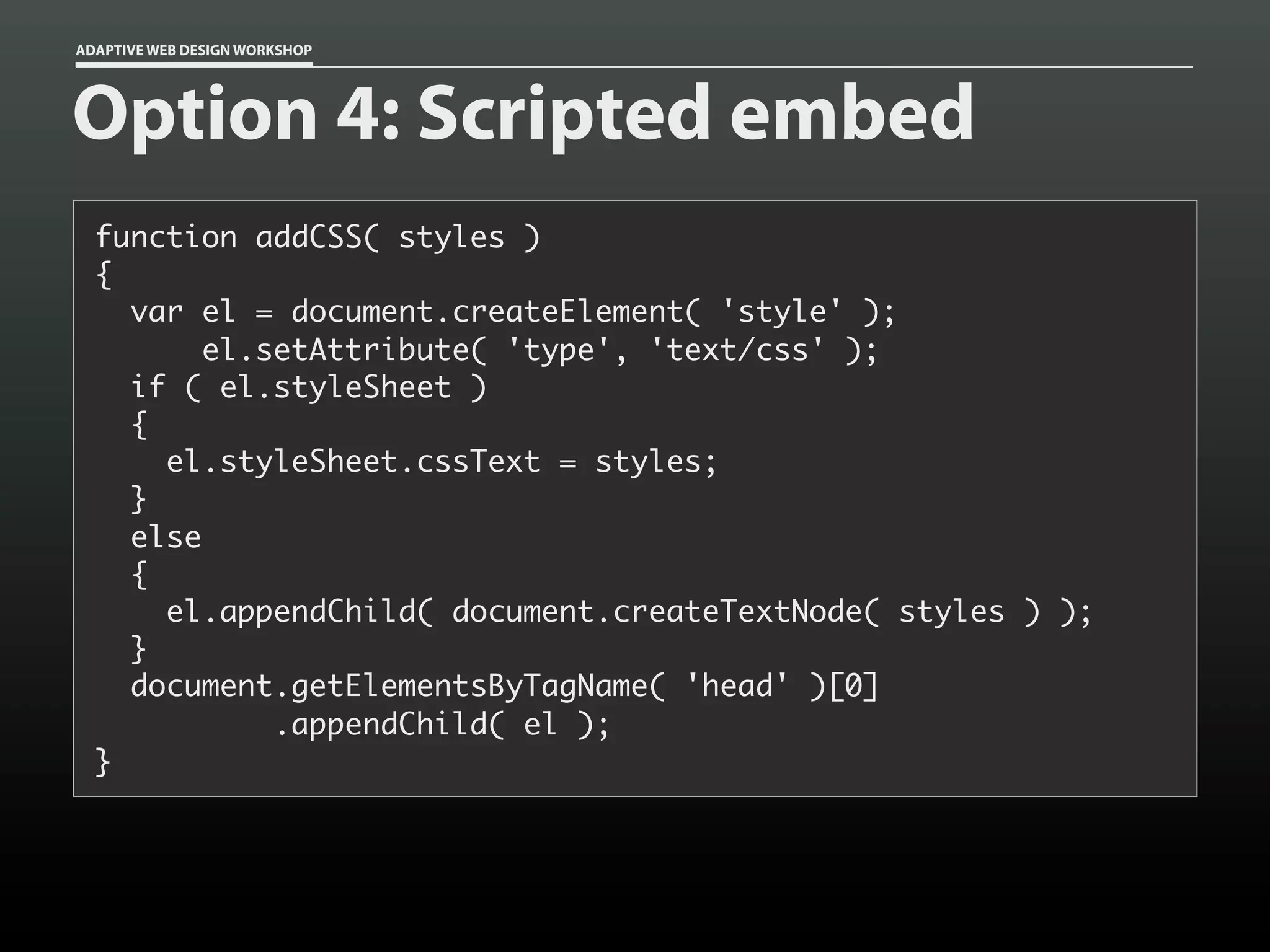 ADAPTIVE WEB DESIGN WORKSHOP




Option 4: Scripted embed
  function addCSS( styles )
  {
    var el = document.createElement( 'style' );
         el.setAttribute( 'type', 'text/css' );
    if ( el.styleSheet )
    {
      el.styleSheet.cssText = styles;
    }
    else
    {
      el.appendChild( document.createTextNode( styles ) );
    }
    document.getElementsByTagName( 'head' )[0]
             .appendChild( el );
  }
 
