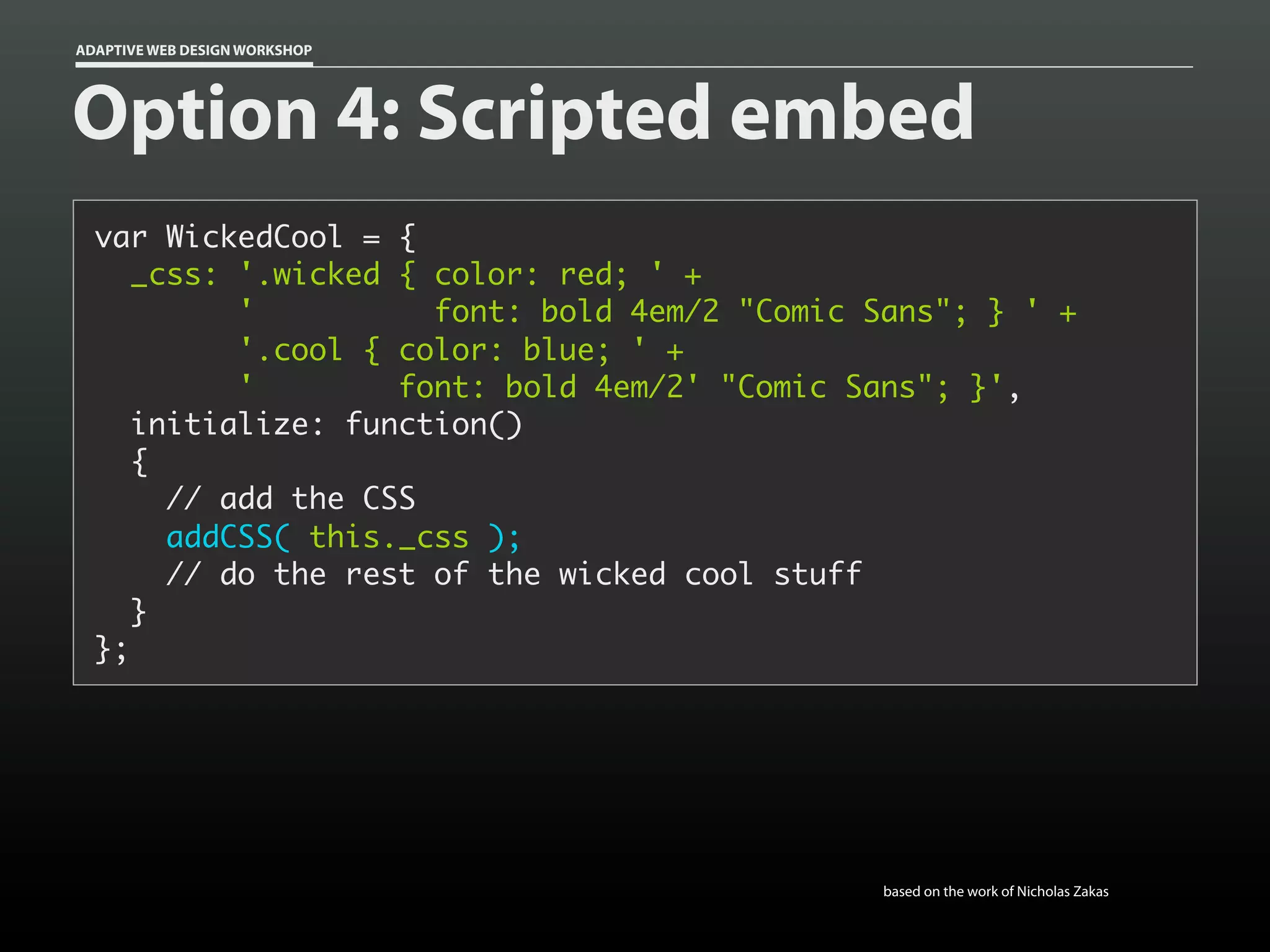 ADAPTIVE WEB DESIGN WORKSHOP




Option 4: Scripted embed
  var WickedCool = {
     _css: '.wicked { color: red; ' +
           '          font: bold 4em/2 "Comic Sans"; } ' +
           '.cool { color: blue; ' +
           '        font: bold 4em/2' "Comic Sans"; }',
     initialize: function()
     {
       // add the CSS
       addCSS( this._css );
       // do the rest of the wicked cool stuff
     }
  };




                                              based on the work of Nicholas Zakas
 
