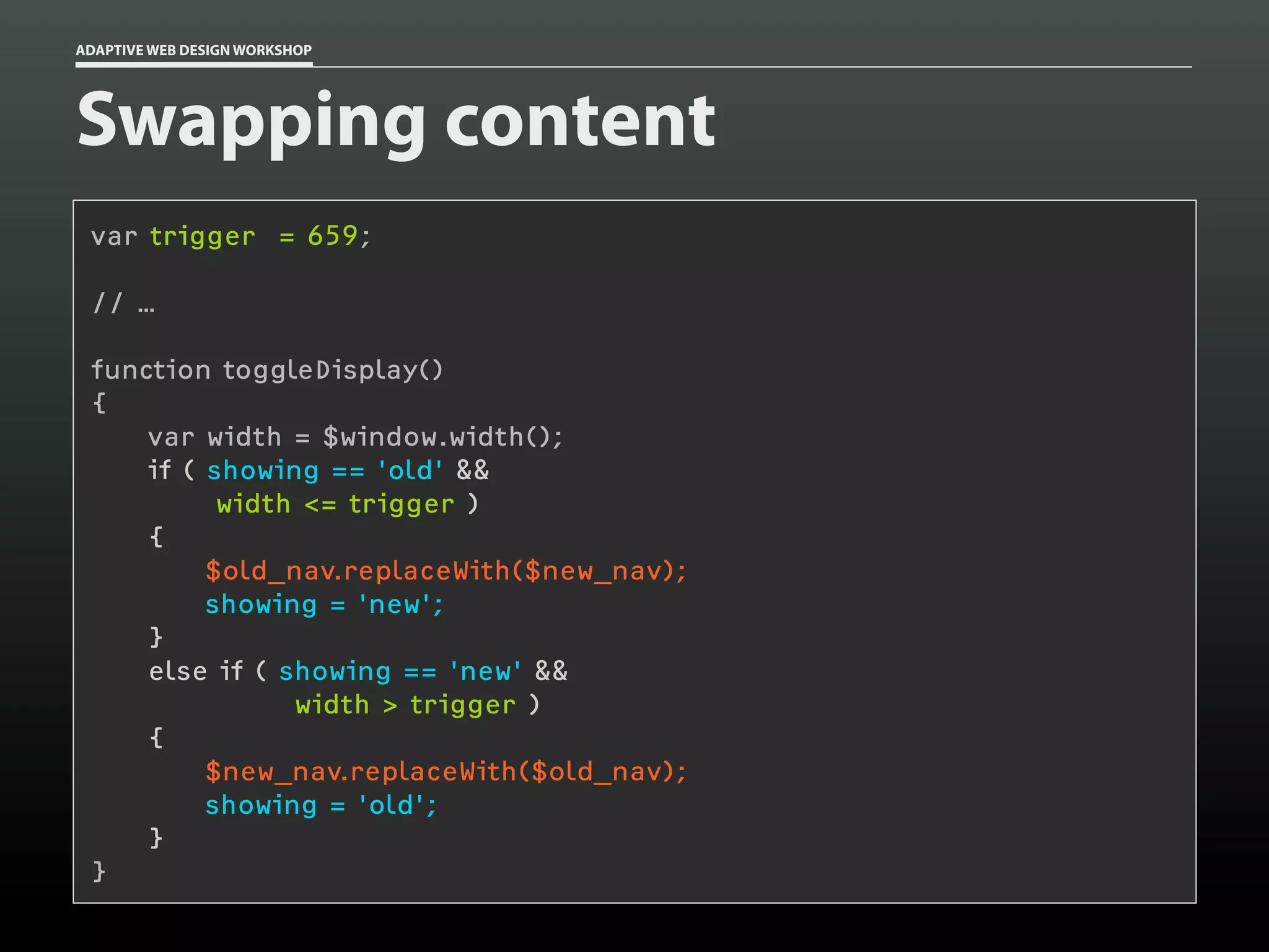 ADAPTIVE WEB DESIGN WORKSHOP




Swapping content
 var trigger = 659;

 // …

 function toggleDisplay()
 {
     var width = $window.width();
     if ( showing == 'old' &&
           width <= trigger )
     {
          $old_nav.replaceWith($new_nav);
          showing = 'new';
     }
     else if ( showing == 'new' &&
                width > trigger )
     {
          $new_nav.replaceWith($old_nav);
          showing = 'old';
     }
 }
 