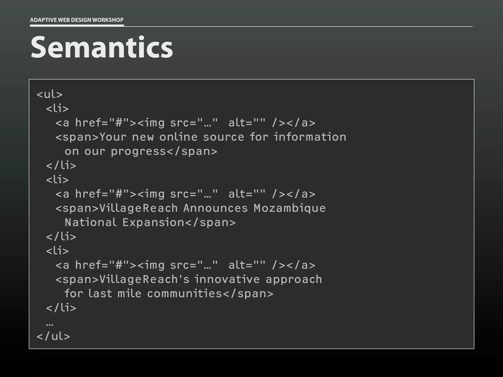 ADAPTIVE WEB DESIGN WORKSHOP




Semantics
 <ul>
  <li>
    <a href="#"><img src="…" alt="" /></a>
    <span>Your new online source for information
      on our progress</span>
  </li>
  <li>
    <a href="#"><img src="…" alt="" /></a>
    <span>VillageReach Announces Mozambique
      National Expansion</span>
  </li>
  <li>
    <a href="#"><img src="…" alt="" /></a>
    <span>VillageReach's innovative approach
      for last mile communities</span>
  </li>
  …
 </ul>
 