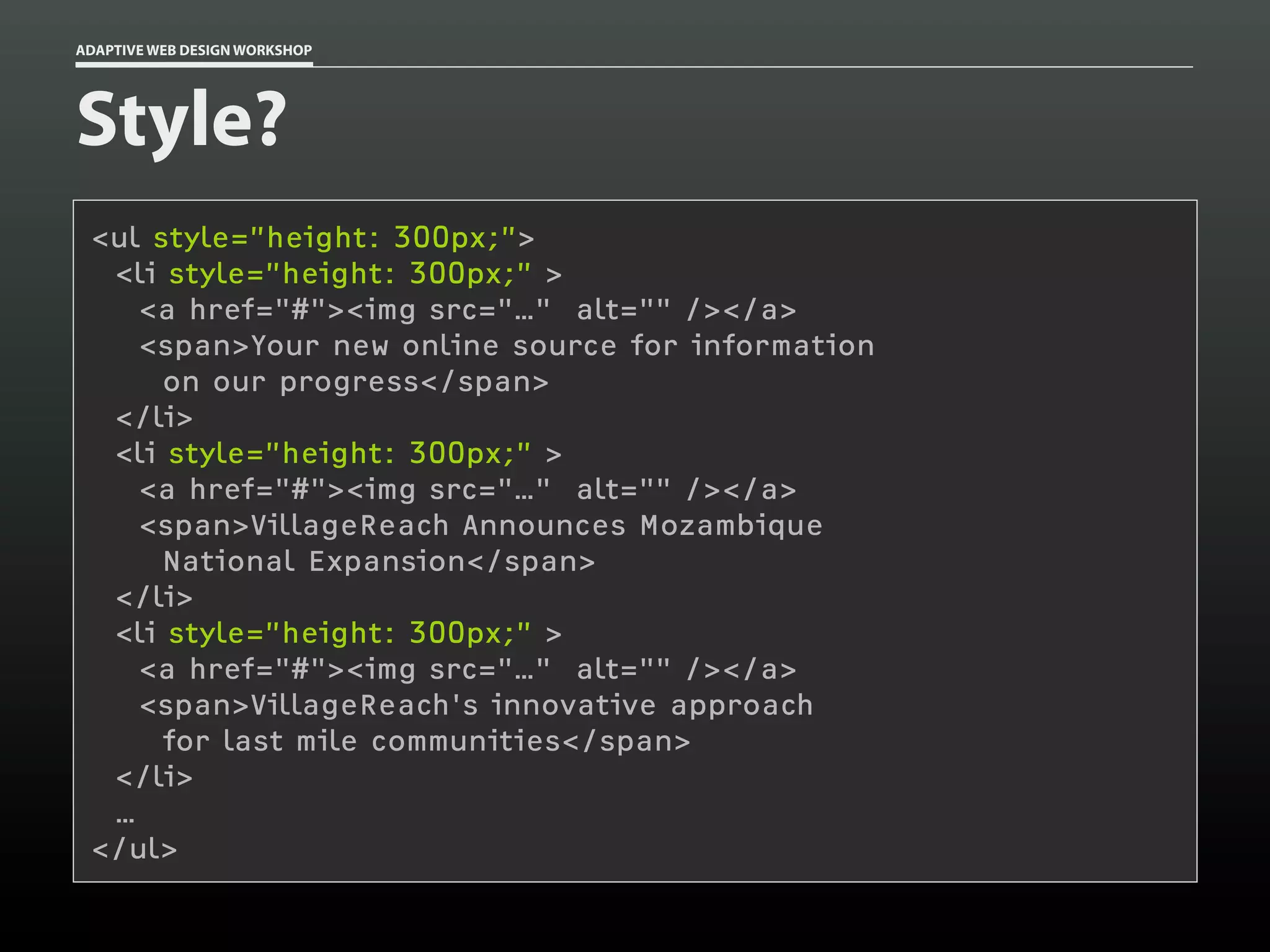 ADAPTIVE WEB DESIGN WORKSHOP




Style?
 <ul style=”height: 300px;”>
  <li style=”height: 300px;” >
    <a href="#"><img src="…" alt="" /></a>
    <span>Your new online source for information
      on our progress</span>
  </li>
  <li style=”height: 300px;” >
    <a href="#"><img src="…" alt="" /></a>
    <span>VillageReach Announces Mozambique
      National Expansion</span>
  </li>
  <li style=”height: 300px;” >
    <a href="#"><img src="…" alt="" /></a>
    <span>VillageReach's innovative approach
      for last mile communities</span>
  </li>
  …
 </ul>
 