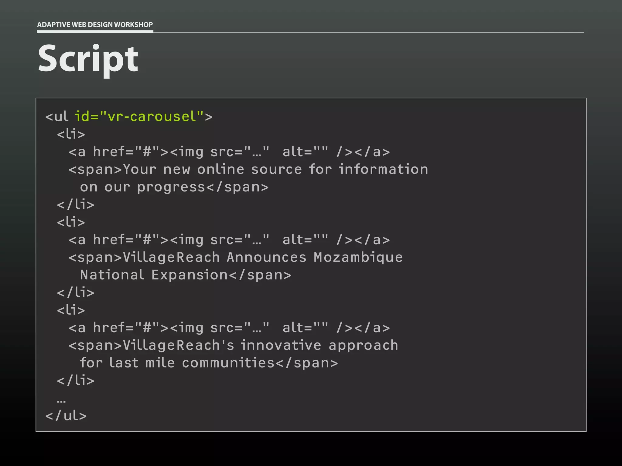 ADAPTIVE WEB DESIGN WORKSHOP




Script
 <ul id="vr-carousel">
  <li>
    <a href="#"><img src="…" alt="" /></a>
    <span>Your new online source for information
      on our progress</span>
  </li>
  <li>
    <a href="#"><img src="…" alt="" /></a>
    <span>VillageReach Announces Mozambique
      National Expansion</span>
  </li>
  <li>
    <a href="#"><img src="…" alt="" /></a>
    <span>VillageReach's innovative approach
      for last mile communities</span>
  </li>
  …
 </ul>
 