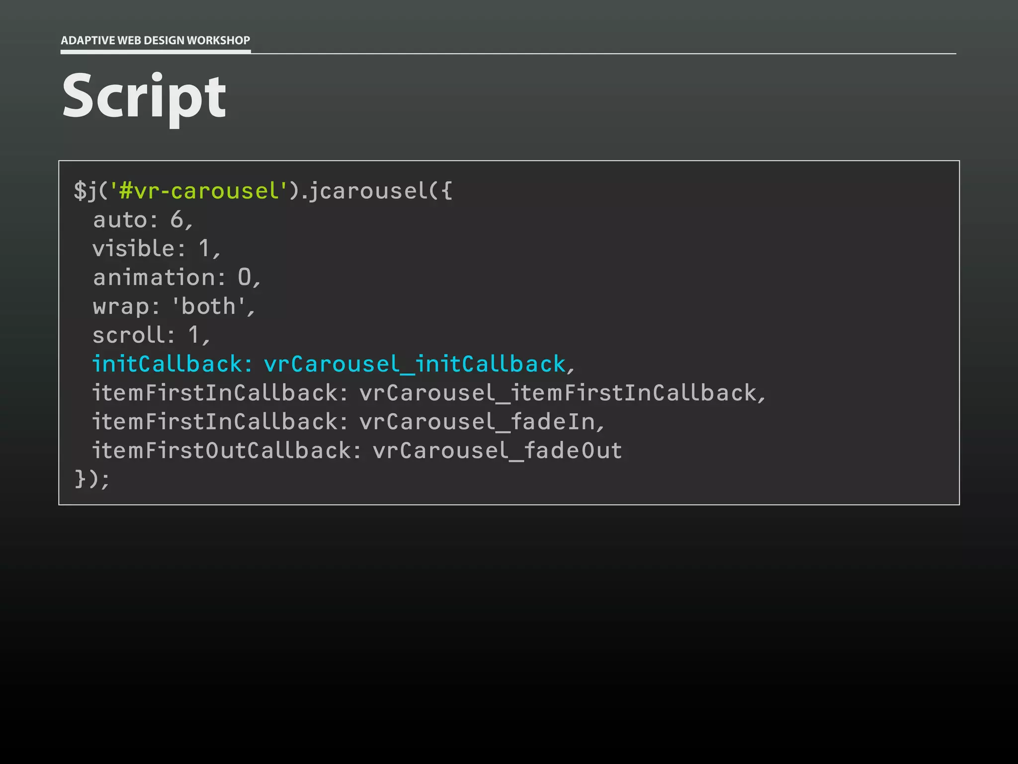 ADAPTIVE WEB DESIGN WORKSHOP




Script
 $j('#vr-carousel').jcarousel({
  auto: 6,
  visible: 1,
  animation: 0,
  wrap: 'both',
  scroll: 1,
  initCallback: vrCarousel_initCallback,
  itemFirstInCallback: vrCarousel_itemFirstInCallback,
  itemFirstInCallback: vrCarousel_fadeIn,
  itemFirstOutCallback: vrCarousel_fadeOut
 });
 