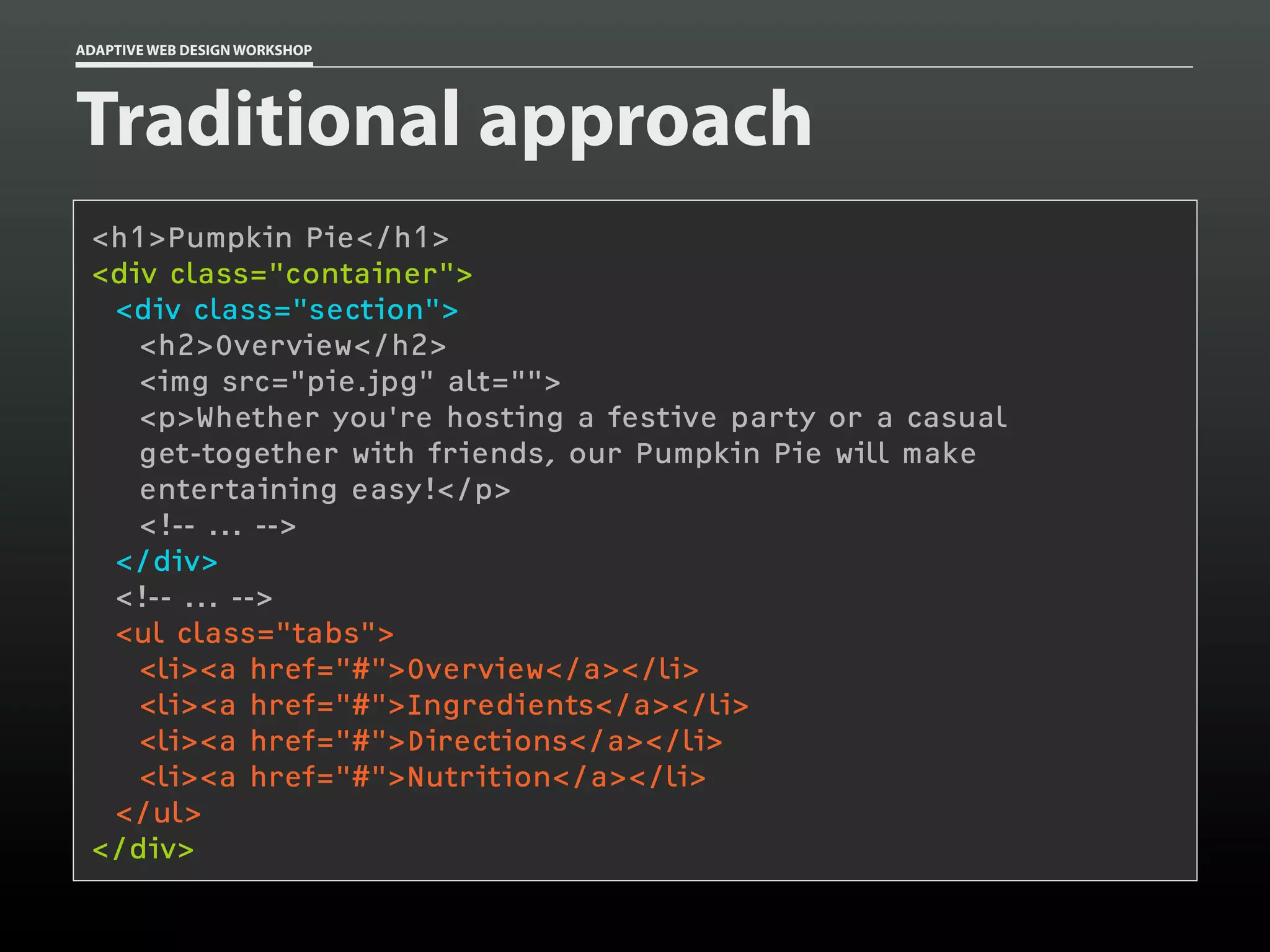 ADAPTIVE WEB DESIGN WORKSHOP




Traditional approach
 <h1>Pumpkin Pie</h1>
 <div class="container">
  <div class="section">
    <h2>Overview</h2>
    <img src="pie.jpg" alt="">
    <p>Whether you're hosting a festive party or a casual
    get-together with friends, our Pumpkin Pie will make
    entertaining easy!</p>
    <!-- ... -->
  </div>
  <!-- ... -->
  <ul class="tabs">
    <li><a href="#">Overview</a></li>
    <li><a href="#">Ingredients</a></li>
    <li><a href="#">Directions</a></li>
    <li><a href="#">Nutrition</a></li>
  </ul>
 </div>
 