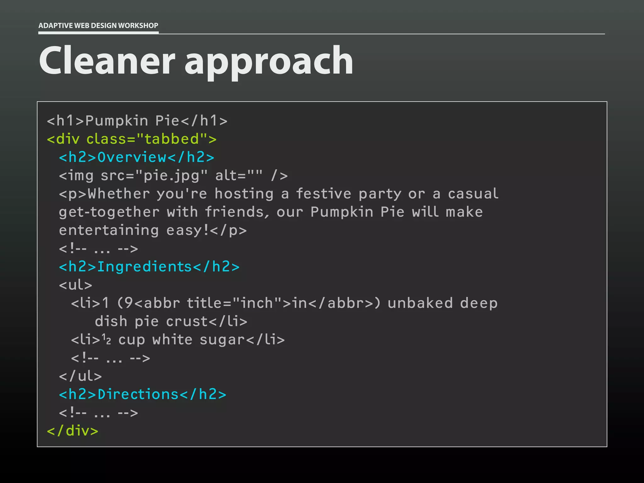 ADAPTIVE WEB DESIGN WORKSHOP




Cleaner approach
 <h1>Pumpkin Pie</h1>
 <div class="tabbed">
  <h2>Overview</h2>
  <img src="pie.jpg" alt="" />
  <p>Whether you're hosting a festive party or a casual
  get-together with friends, our Pumpkin Pie will make
  entertaining easy!</p>
  <!-- ... -->
  <h2>Ingredients</h2>
  <ul>
    <li>1 (9<abbr title="inch">in</abbr>) unbaked deep
       dish pie crust</li>
    <li>½ cup white sugar</li>
    <!-- ... -->
  </ul>
  <h2>Directions</h2>
  <!-- ... -->
 </div>
 