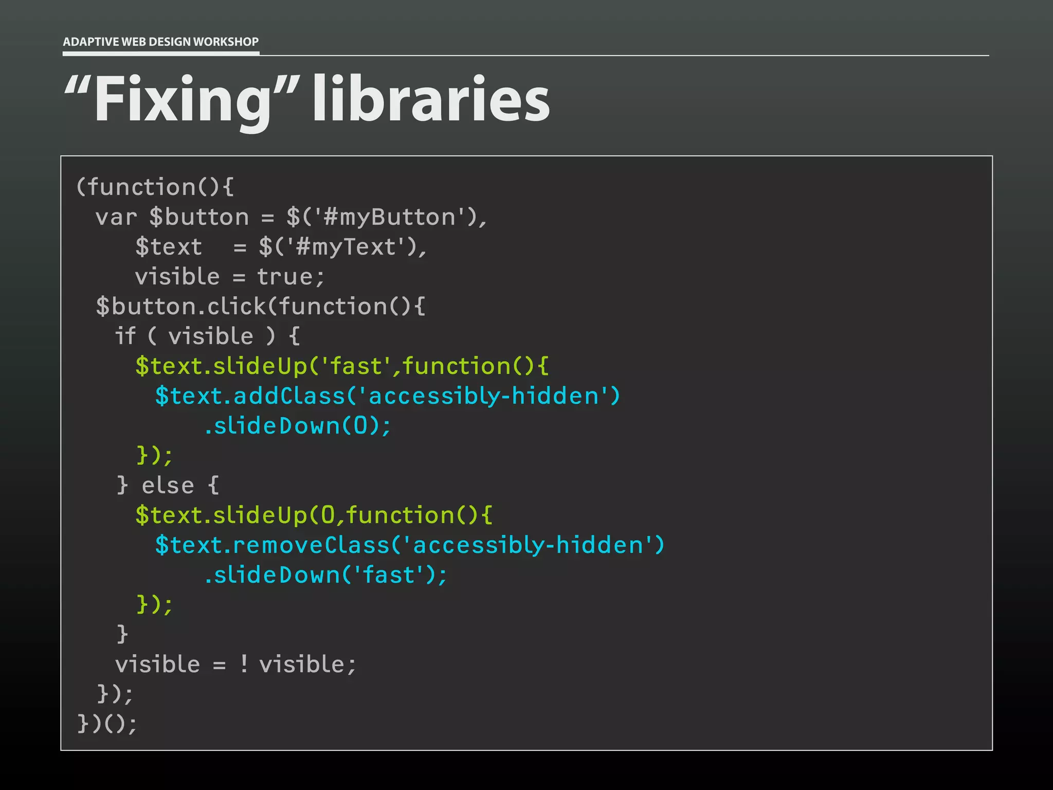 ADAPTIVE WEB DESIGN WORKSHOP




“Fixing” libraries
 (function(){
   var $button = $('#myButton'),
       $text = $('#myText'),
       visible = true;
   $button.click(function(){
    if ( visible ) {
      $text.slideUp('fast',function(){
         $text.addClass('accessibly-hidden')
             .slideDown(0);
       });
    } else {
      $text.slideUp(0,function(){
         $text.removeClass('accessibly-hidden')
             .slideDown('fast');
       });
    }
    visible = ! visible;
   });
 })();
 