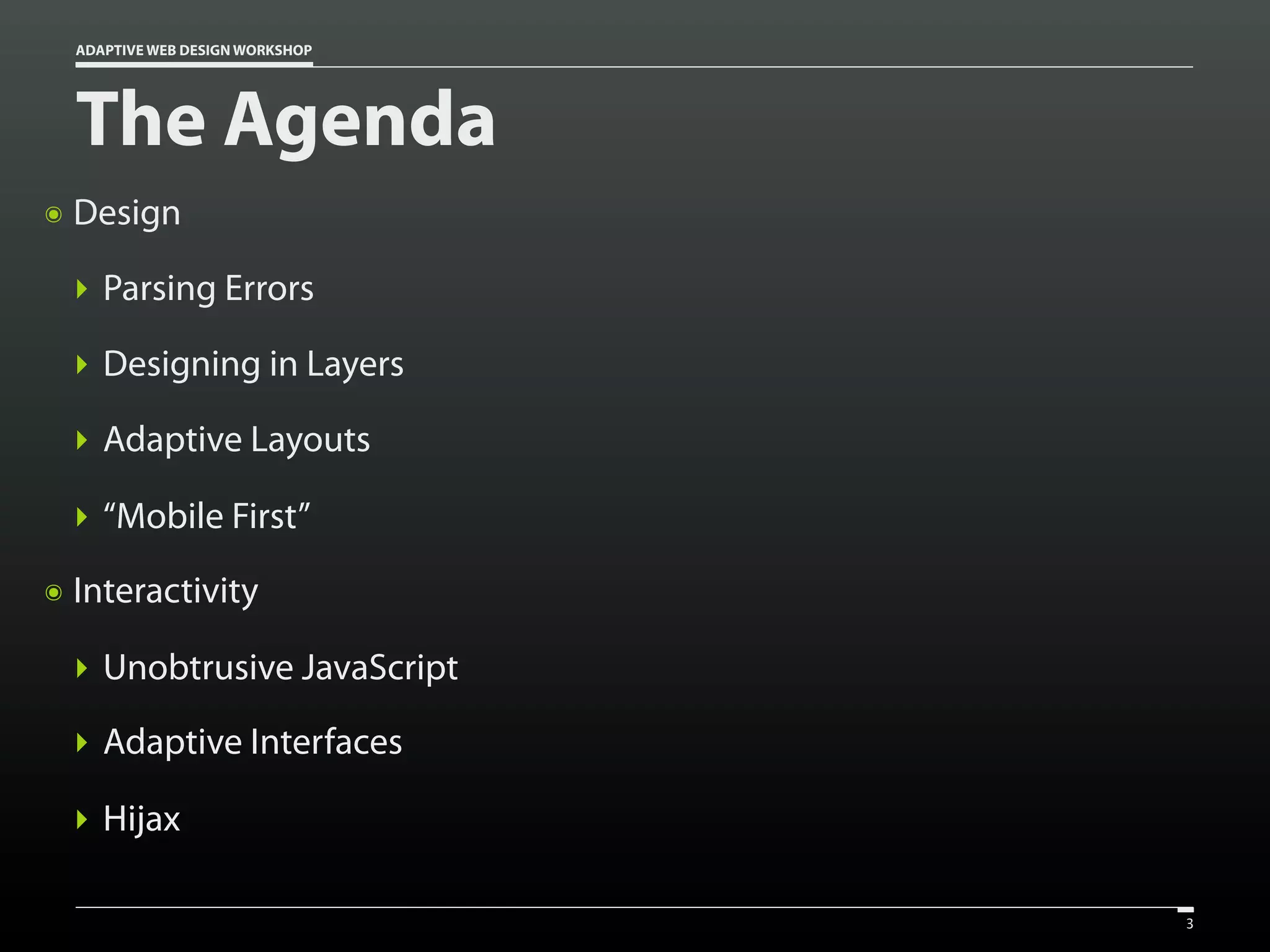 ADAPTIVE WEB DESIGN WORKSHOP




    The Agenda
๏   Design

    ‣ Parsing Errors

    ‣ Designing in Layers

    ‣ Adaptive Layouts

    ‣ “Mobile First”
๏   Interactivity

    ‣ Unobtrusive JavaScript
    ‣ Adaptive Interfaces

    ‣ Hijax

                                   3
 