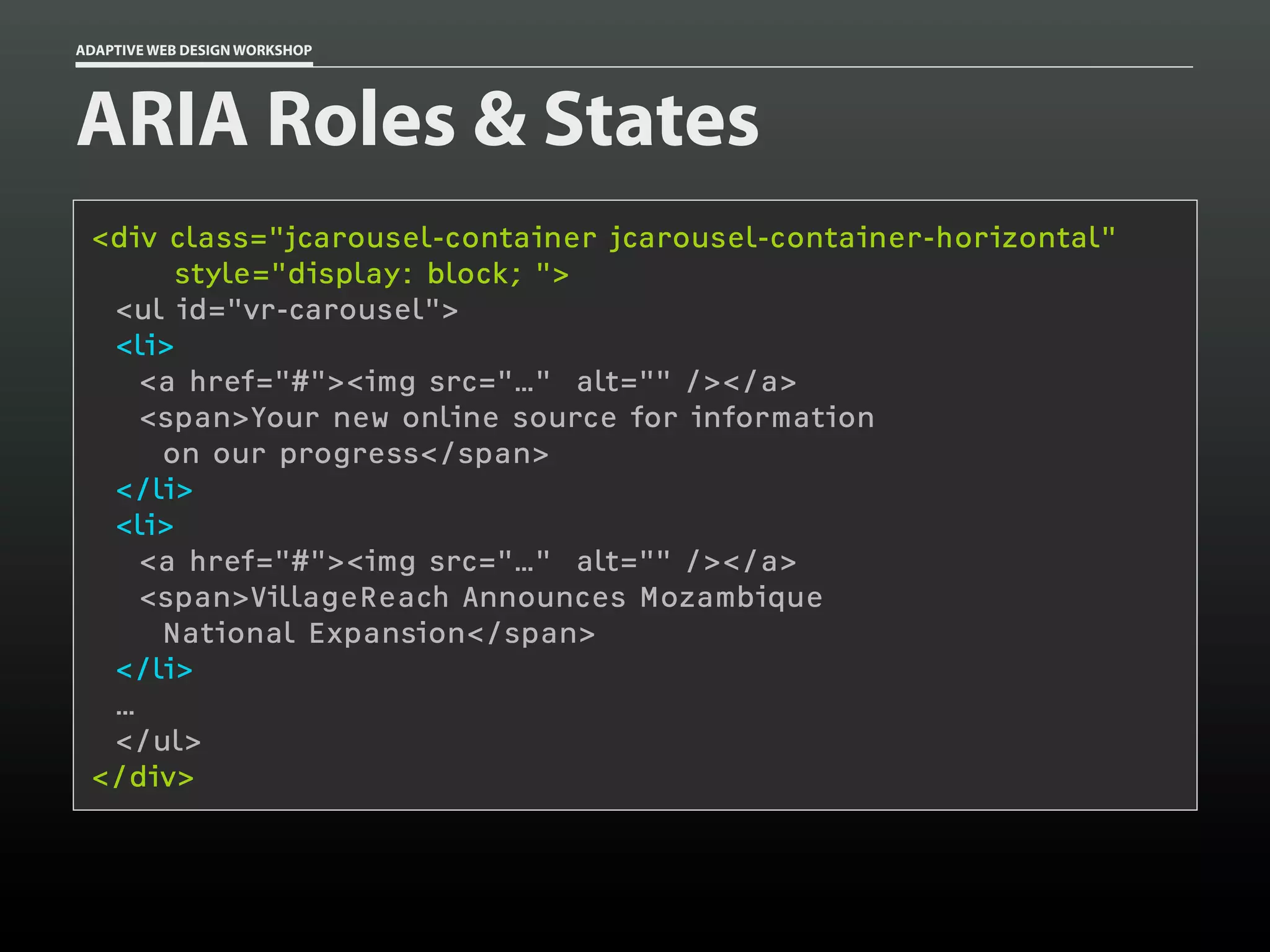 ADAPTIVE WEB DESIGN WORKSHOP




ARIA Roles & States
 <div class="jcarousel-container jcarousel-container-horizontal"
      style="display: block; ">
  <ul id="vr-carousel">
  <li>
    <a href="#"><img src="…" alt="" /></a>
    <span>Your new online source for information
     on our progress</span>
  </li>
  <li>
    <a href="#"><img src="…" alt="" /></a>
    <span>VillageReach Announces Mozambique
     National Expansion</span>
  </li>
  …
  </ul>
 </div>
 