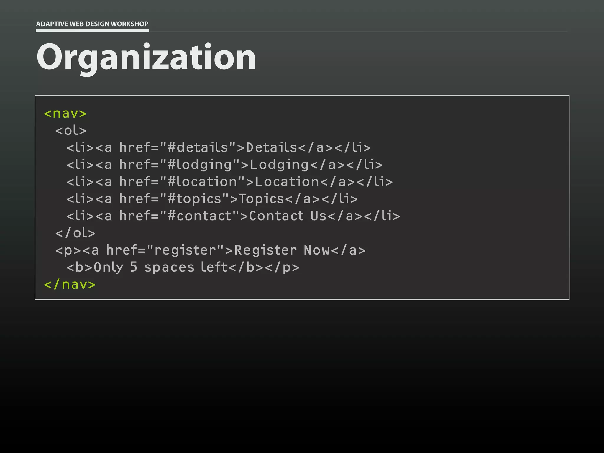 ADAPTIVE WEB DESIGN WORKSHOP




Organization
 <nav>
  <ol>
    <li><a href="#details">Details</a></li>
    <li><a href="#lodging">Lodging</a></li>
    <li><a href="#location">Location</a></li>
    <li><a href="#topics">Topics</a></li>
    <li><a href="#contact">Contact Us</a></li>
  </ol>
  <p><a href="register">Register Now</a>
    <b>Only 5 spaces left</b></p>
 </nav>
 
