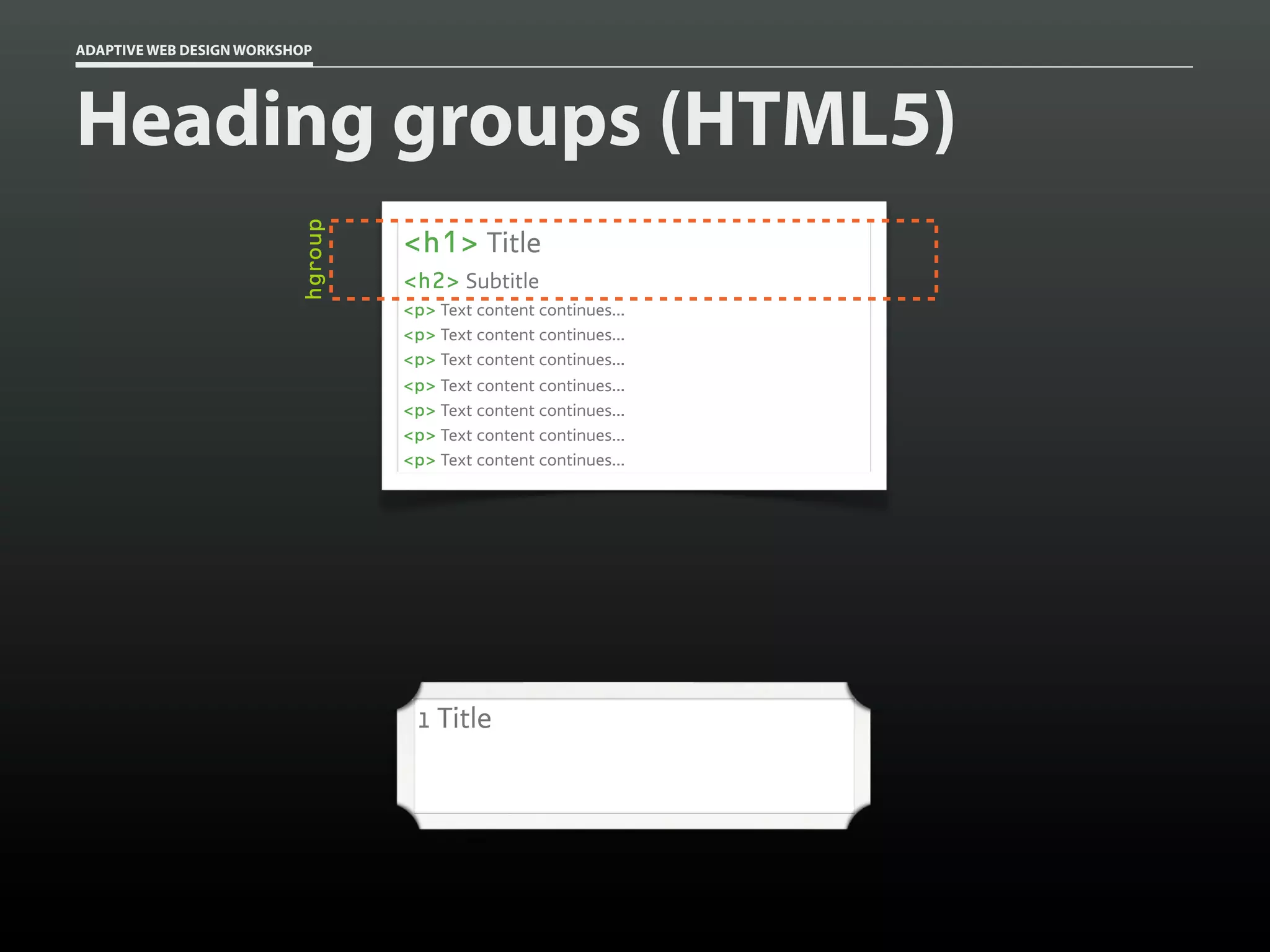 ADAPTIVE WEB DESIGN WORKSHOP




Heading groups (HTML5)

                          hgroup
                                   <h1> Title
                                   <h2> Subtitle
                                   <p> Text content continues...
                                   <p> Text content continues...
                                   <p> Text content continues...
                                   <p> Text content continues...
                                   <p> Text content continues...
                                   <p> Text content continues...
                                   <p> Text content continues...




                                    1 Title
 