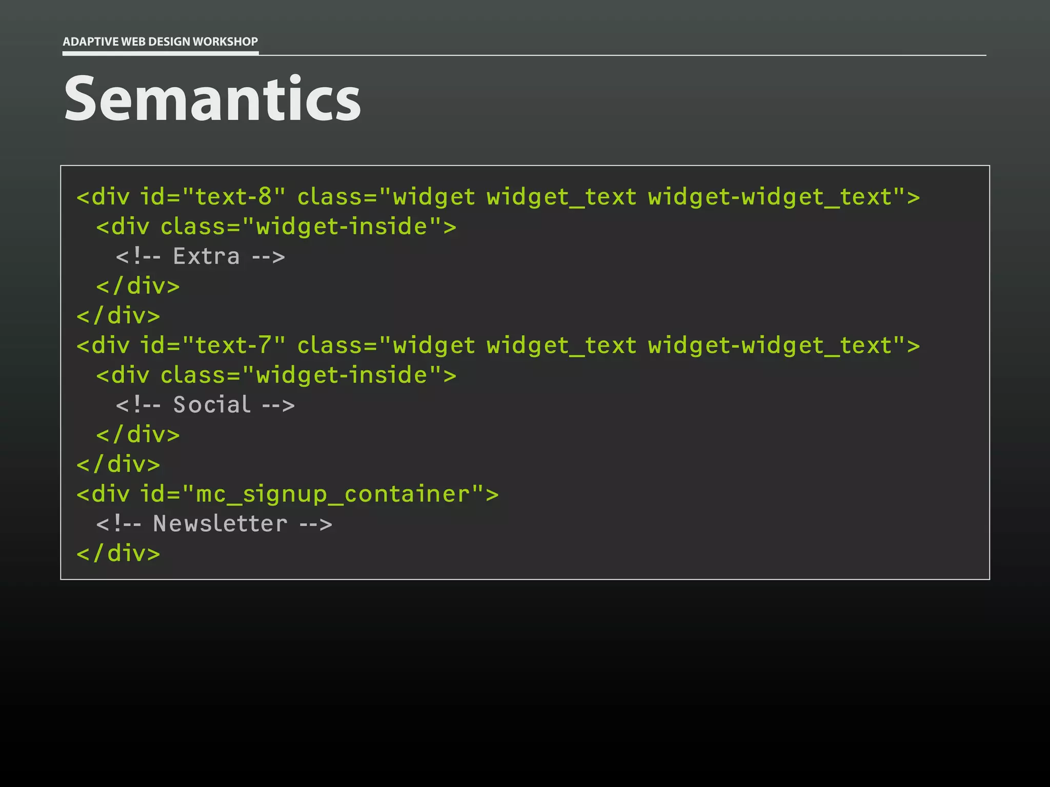 ADAPTIVE WEB DESIGN WORKSHOP




Semantics
 <div id="text-8" class="widget widget_text widget-widget_text">
  <div class="widget-inside">
    <!-- Extra -->
  </div>
 </div>
 <div id="text-7" class="widget widget_text widget-widget_text">
  <div class="widget-inside">
    <!-- Social -->
  </div>
 </div>
 <div id="mc_signup_container">
  <!-- Newsletter -->
 </div>
 