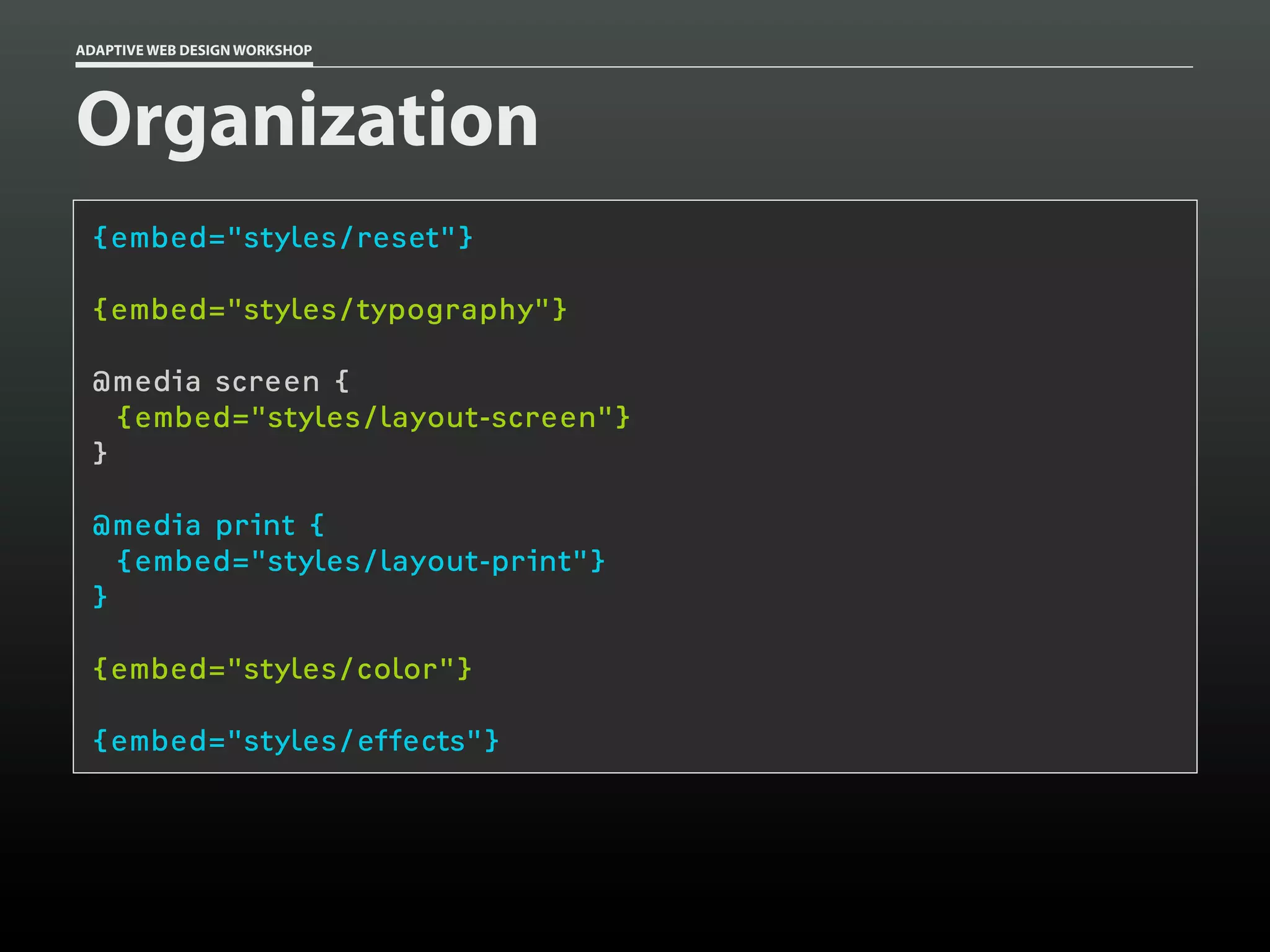 ADAPTIVE WEB DESIGN WORKSHOP




Organization
 {embed="styles/reset"}

 {embed="styles/typography"}

 @media screen {
   {embed="styles/layout-screen"}
 }

 @media print {
   {embed="styles/layout-print"}
 }

 {embed="styles/color"}

 {embed="styles/effects"}
 