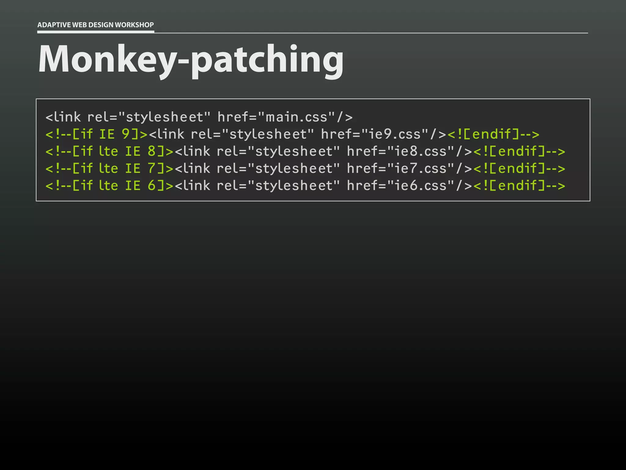 ADAPTIVE WEB DESIGN WORKSHOP




Monkey-patching
 <link rel="stylesheet" href="main.css"/>
 <!--[if IE 9]><link rel="stylesheet" href="ie9.css"/><![endif]-->
 <!--[if lte IE 8]><link rel="stylesheet" href="ie8.css"/><![endif]-->
 <!--[if lte IE 7]><link rel="stylesheet" href="ie7.css"/><![endif]-->
 <!--[if lte IE 6]><link rel="stylesheet" href="ie6.css"/><![endif]-->
 
