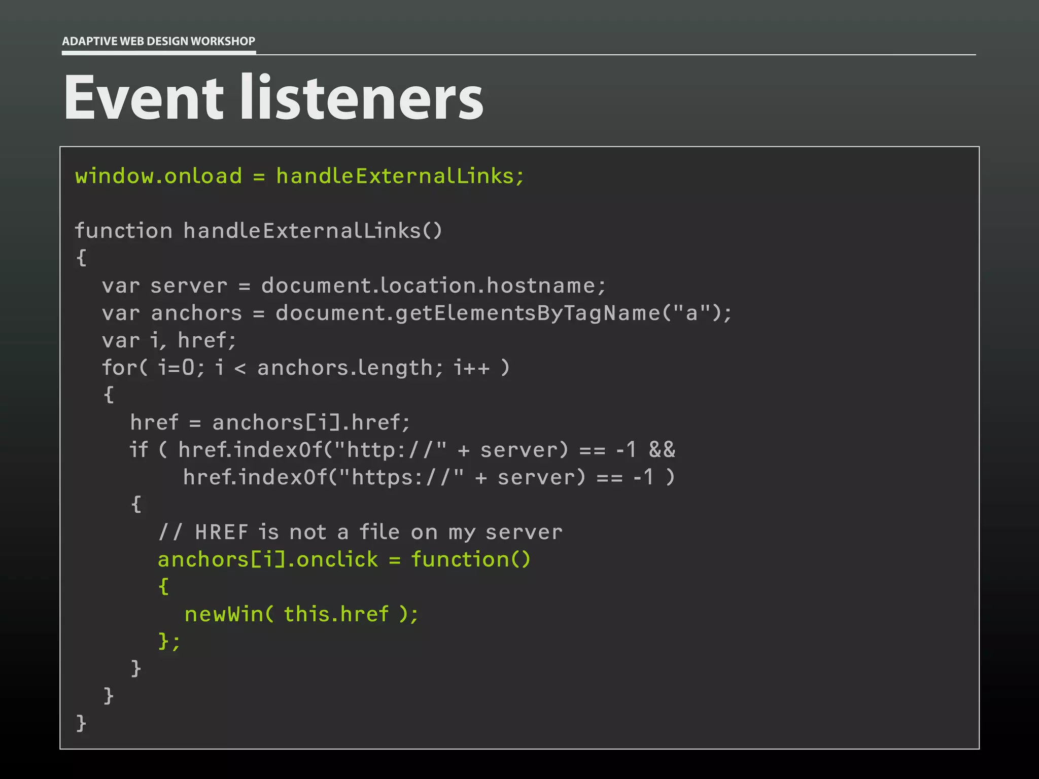 ADAPTIVE WEB DESIGN WORKSHOP




Event listeners
 window.onload = handleExternalLinks;

 function handleExternalLinks()
 {
   var server = document.location.hostname;
   var anchors = document.getElementsByTagName("a");
   var i, href;
   for( i=0; i < anchors.length; i++ )
   {
     href = anchors[i].href;
     if ( href.indexOf("http://" + server) == -1 &&
           href.indexOf("https://" + server) == -1 )
     {
        // HREF is not a file on my server
        anchors[i].onclick = function()
        {
           newWin( this.href );
        };
     }
   }
 }
 