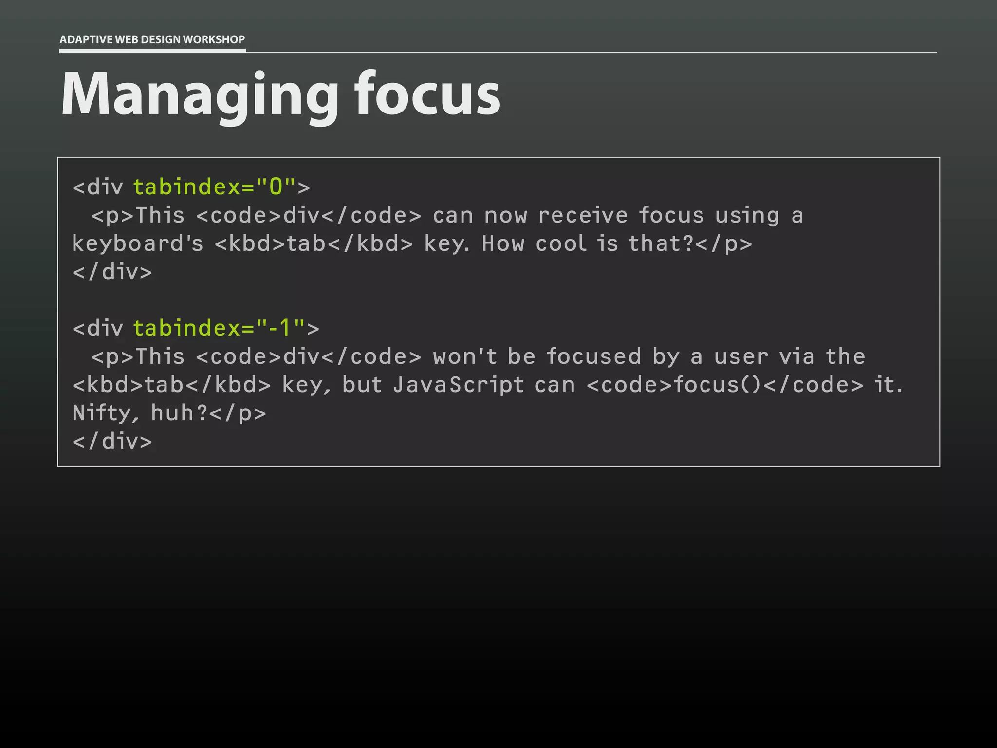 ADAPTIVE WEB DESIGN WORKSHOP




Managing focus
 <div tabindex="0">
  <p>This <code>div</code> can now receive focus using a
 keyboard’s <kbd>tab</kbd> key. How cool is that?</p>
 </div>

 <div tabindex="-1">
  <p>This <code>div</code> won’t be focused by a user via the
 <kbd>tab</kbd> key, but JavaScript can <code>focus()</code> it.
 Nifty, huh?</p>
 </div>
 