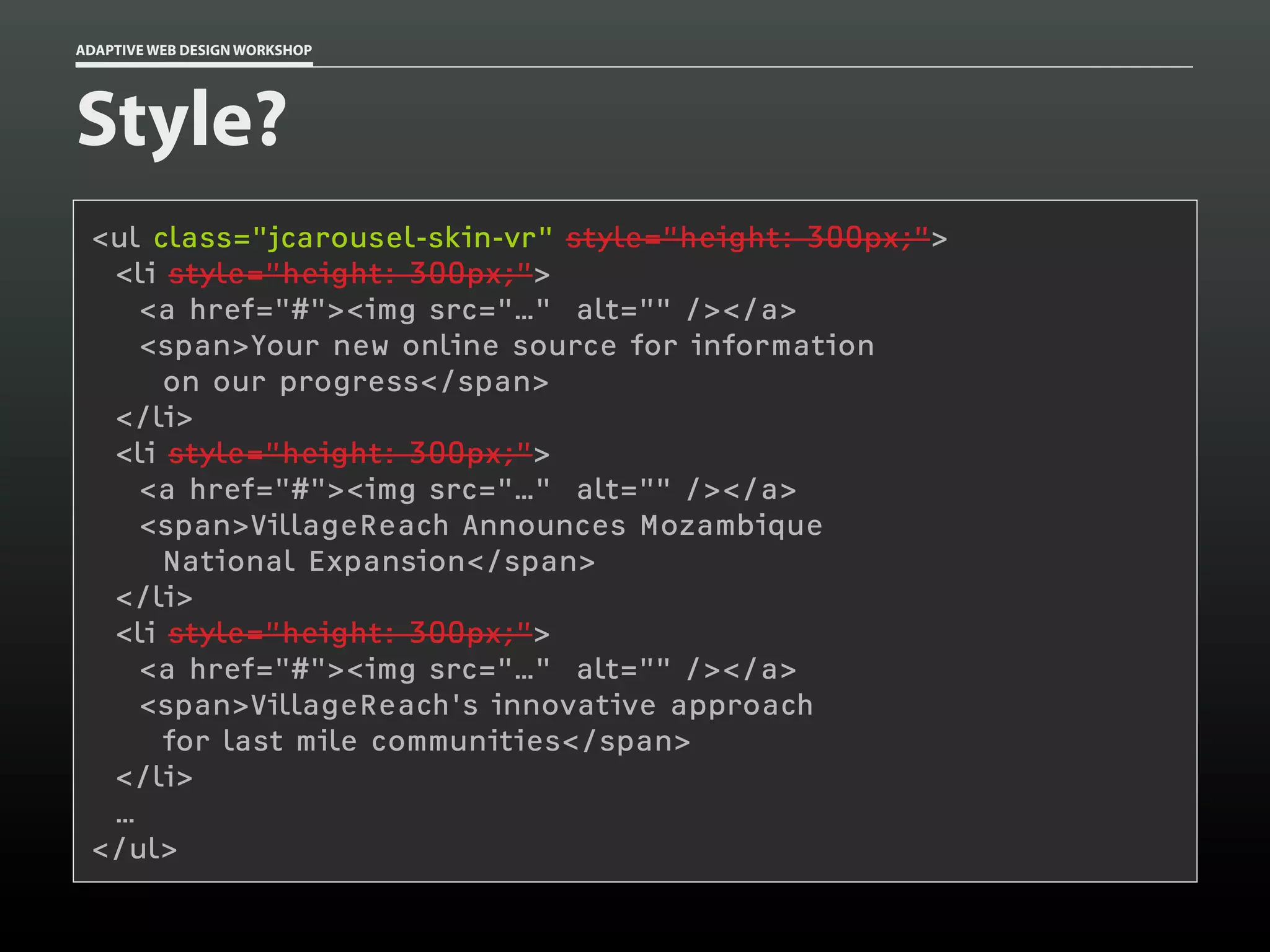 ADAPTIVE WEB DESIGN WORKSHOP




Style?
 <ul class="jcarousel-skin-vr" style=”height: 300px;”>
  <li style=”height: 300px;”>
    <a href="#"><img src="…" alt="" /></a>
    <span>Your new online source for information
      on our progress</span>
  </li>
  <li style=”height: 300px;”>
    <a href="#"><img src="…" alt="" /></a>
    <span>VillageReach Announces Mozambique
      National Expansion</span>
  </li>
  <li style=”height: 300px;”>
    <a href="#"><img src="…" alt="" /></a>
    <span>VillageReach's innovative approach
      for last mile communities</span>
  </li>
  …
 </ul>
 