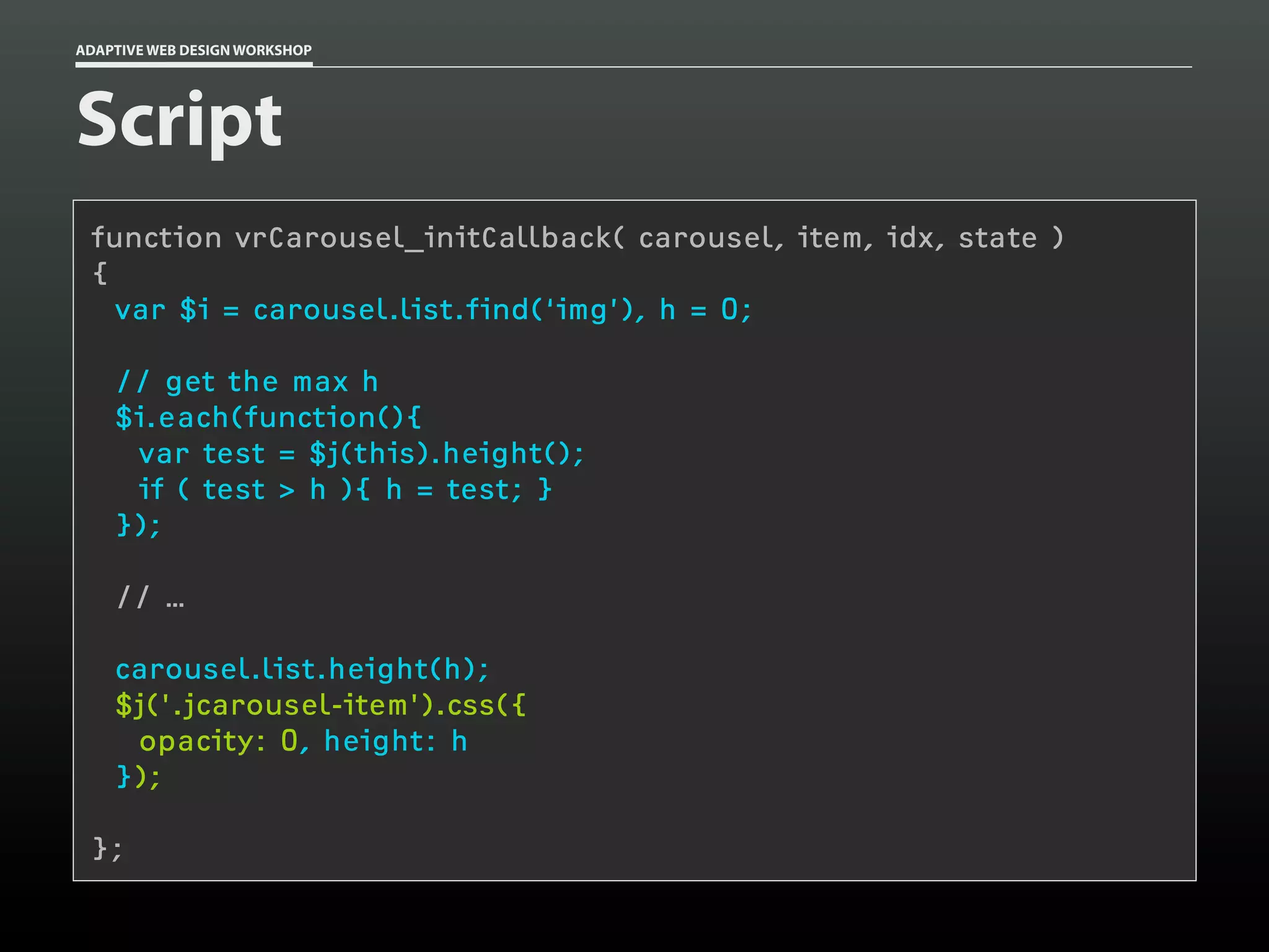 ADAPTIVE WEB DESIGN WORKSHOP




Script
 function vrCarousel_initCallback( carousel, item, idx, state )
 {
   var $i = carousel.list.find(‘img’), h = 0;

    // get the max h
    $i.each(function(){
     var test = $j(this).height();
     if ( test > h ){ h = test; }
    });

    // …

    carousel.list.height(h);
    $j('.jcarousel-item').css({
     opacity: 0, height: h
    });

 };
 