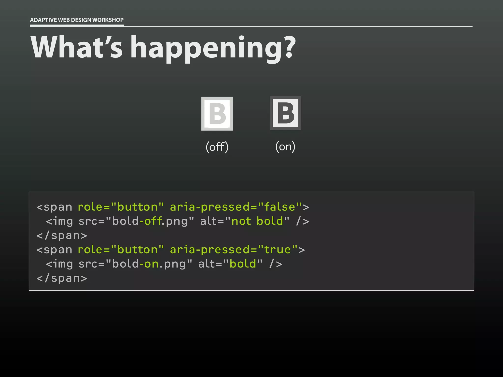 ADAPTIVE WEB DESIGN WORKSHOP




What’s happening?

                               B       B
                               (off)   (on)




 <span role="button" aria-pressed="false">
  <img src="bold-off.png" alt="not bold" />
 </span>
 <span role="button" aria-pressed="true">
  <img src="bold-on.png" alt="bold" />
 </span>
 