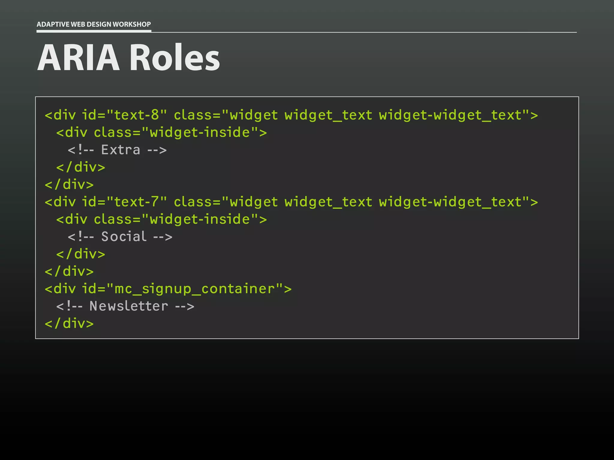 ADAPTIVE WEB DESIGN WORKSHOP




ARIA Roles
 <div id="text-8" class="widget widget_text widget-widget_text">
  <div class="widget-inside">
    <!-- Extra -->
  </div>
 </div>
 <div id="text-7" class="widget widget_text widget-widget_text">
  <div class="widget-inside">
    <!-- Social -->
  </div>
 </div>
 <div id="mc_signup_container">
  <!-- Newsletter -->
 </div>
 