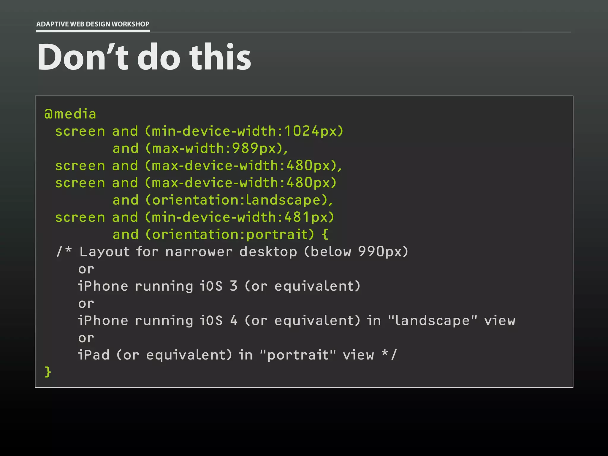 ADAPTIVE WEB DESIGN WORKSHOP




Don’t do this
 @media
   screen and (min-device-width:1024px)
          and (max-width:989px),
   screen and (max-device-width:480px),
   screen and (max-device-width:480px)
          and (orientation:landscape),
   screen and (min-device-width:481px)
          and (orientation:portrait) {
   /* Layout for narrower desktop (below 990px)
      or
      iPhone running iOS 3 (or equivalent)
      or
      iPhone running iOS 4 (or equivalent) in “landscape” view
      or
      iPad (or equivalent) in “portrait” view */
 }
 