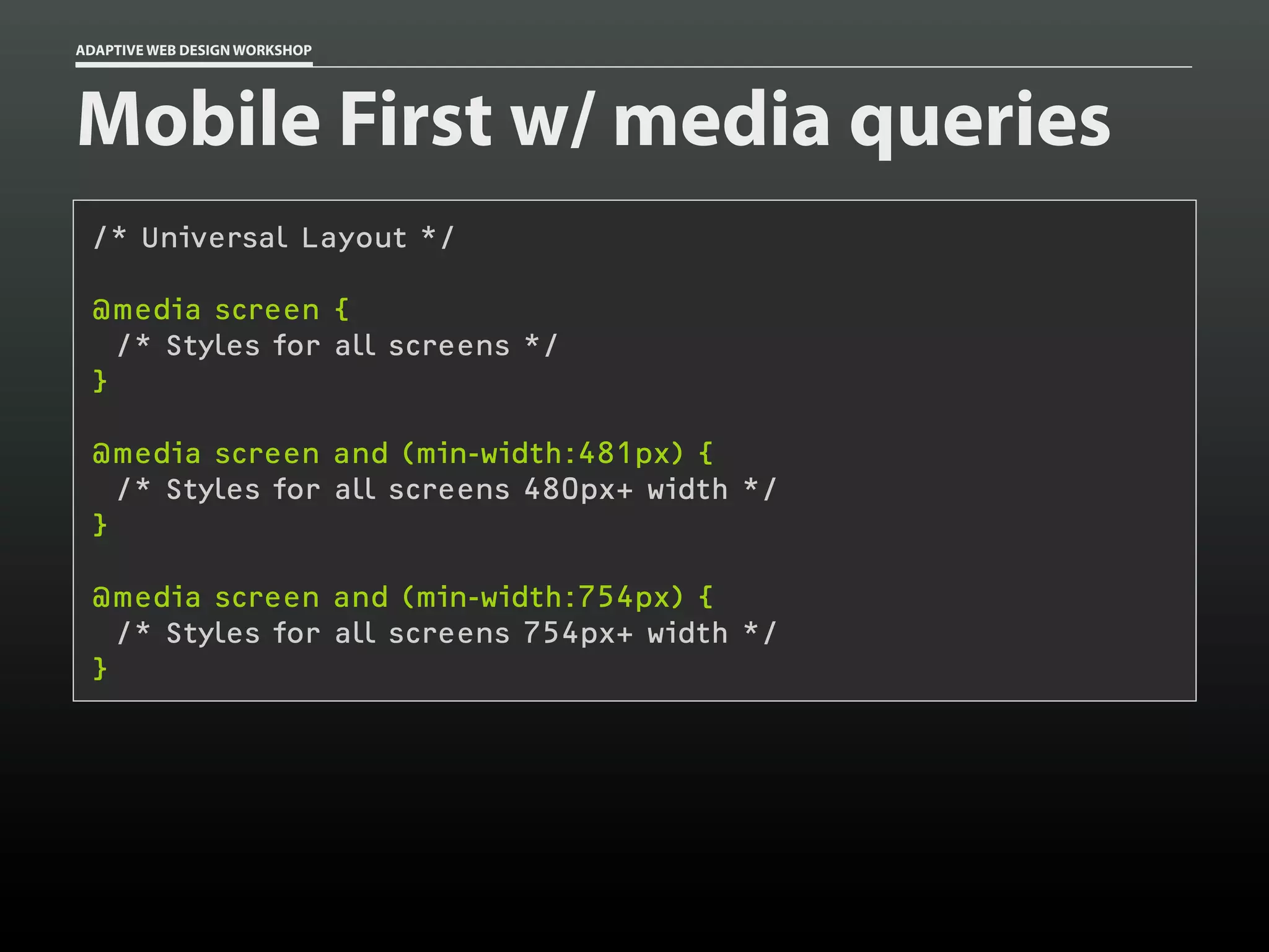 ADAPTIVE WEB DESIGN WORKSHOP




Mobile First w/ media queries
 /* Universal Layout */

 @media screen {
   /* Styles for all screens */
 }

 @media screen and (min-width:481px) {
   /* Styles for all screens 480px+ width */
 }

 @media screen and (min-width:754px) {
   /* Styles for all screens 754px+ width */
 }
 