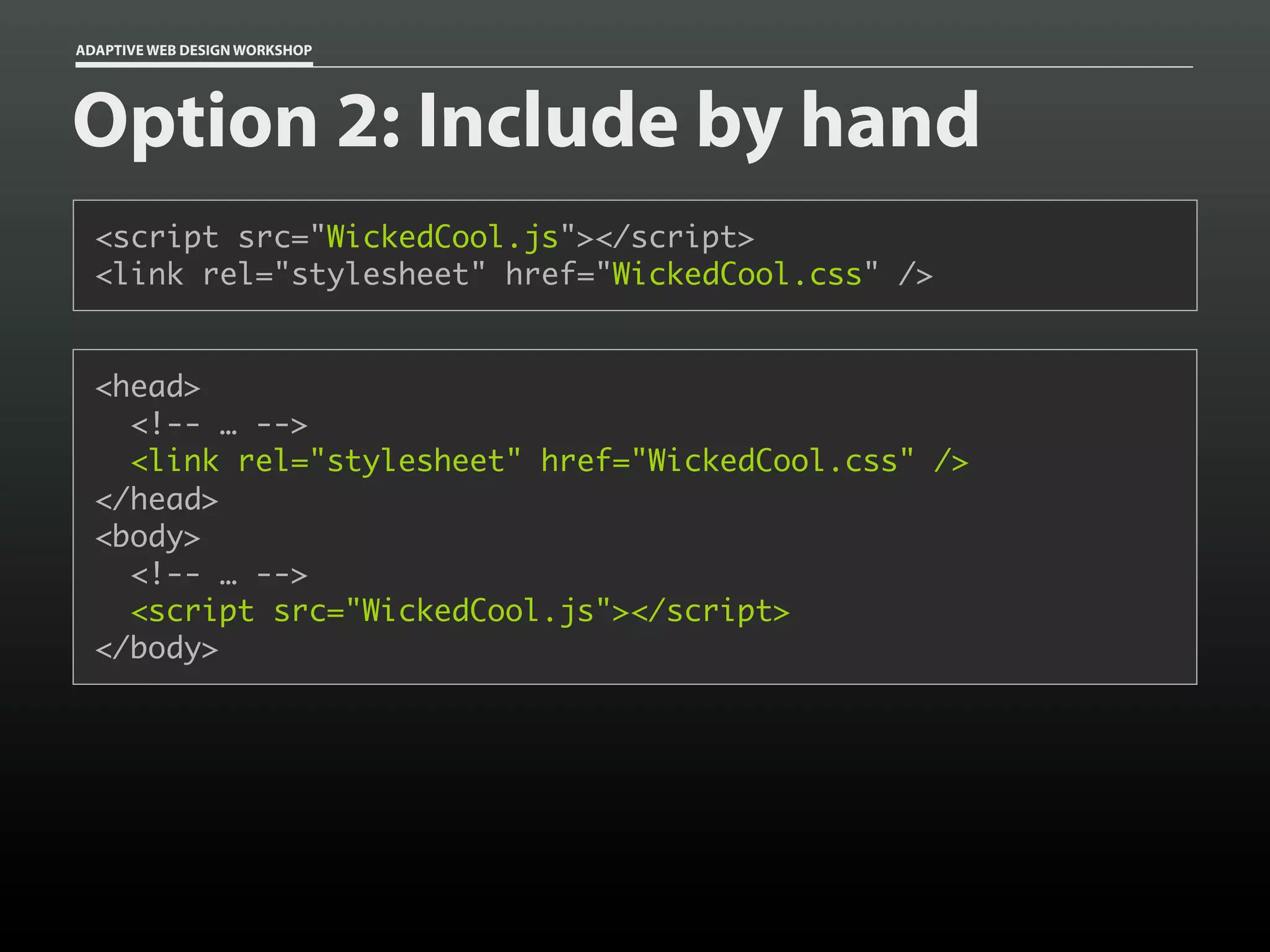 ADAPTIVE WEB DESIGN WORKSHOP




Option 2: Include by hand
  <script src="WickedCool.js"></script>
  <link rel="stylesheet" href="WickedCool.css" />


  <head>
    <!-- … -->
    <link rel="stylesheet" href="WickedCool.css" />
  </head>
  <body>
    <!-- … -->
    <script src="WickedCool.js"></script>
  </body>
 