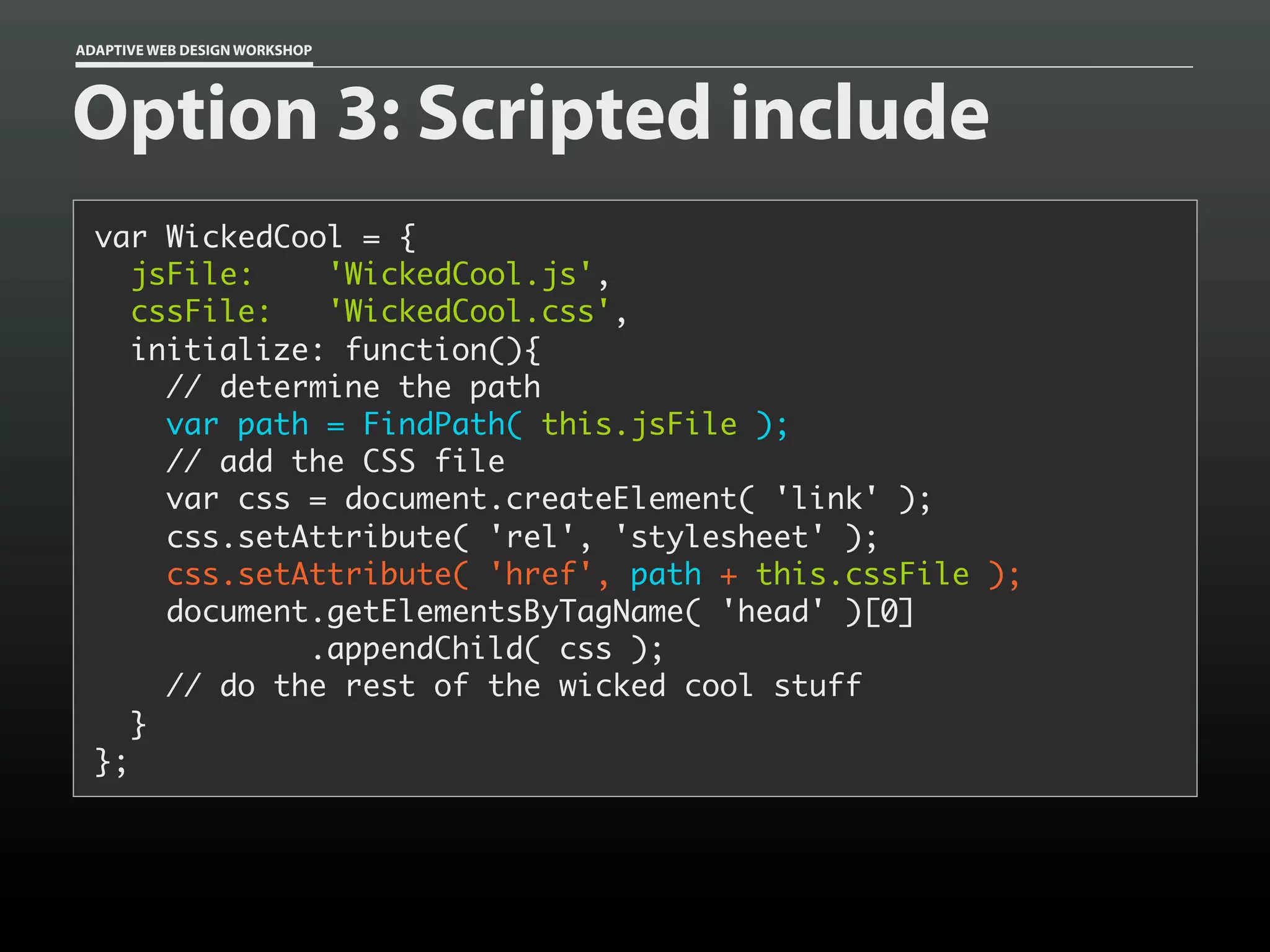 ADAPTIVE WEB DESIGN WORKSHOP




Option 3: Scripted include
  var WickedCool = {
     jsFile:    'WickedCool.js',
     cssFile:   'WickedCool.css',
     initialize: function(){
       // determine the path
       var path = FindPath( this.jsFile );
       // add the CSS file
       var css = document.createElement( 'link' );
       css.setAttribute( 'rel', 'stylesheet' );
       css.setAttribute( 'href', path + this.cssFile );
       document.getElementsByTagName( 'head' )[0]
               .appendChild( css );
       // do the rest of the wicked cool stuff
     }
  };
 