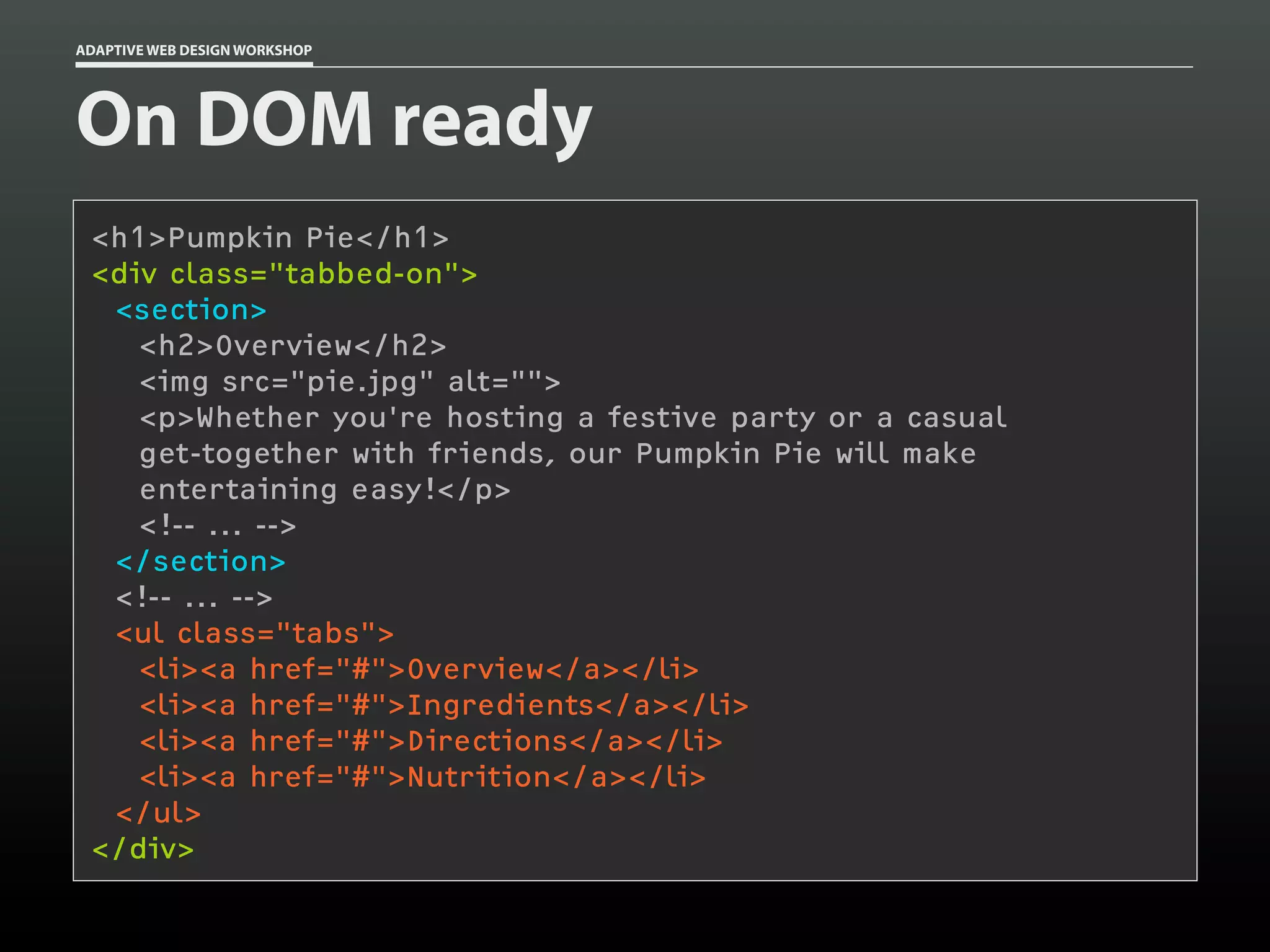 ADAPTIVE WEB DESIGN WORKSHOP




On DOM ready
 <h1>Pumpkin Pie</h1>
 <div class="tabbed-on">
  <section>
    <h2>Overview</h2>
    <img src="pie.jpg" alt="">
    <p>Whether you're hosting a festive party or a casual
    get-together with friends, our Pumpkin Pie will make
    entertaining easy!</p>
    <!-- ... -->
  </section>
  <!-- ... -->
  <ul class="tabs">
    <li><a href="#">Overview</a></li>
    <li><a href="#">Ingredients</a></li>
    <li><a href="#">Directions</a></li>
    <li><a href="#">Nutrition</a></li>
  </ul>
 </div>
 